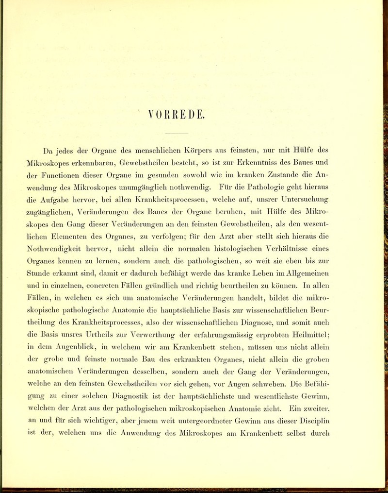 VORREDE. Da jedes der Organe des menschlichen Körpers aus feinsten, nur mit Hülfe des Mikroskopes erkennbaren, Gewebstheilen besteht, so ist zur Erkenntniss des Baues und der Functionen dieser Organe im gesunden sowohl wie im kranken Zustande die An- wendung des Mikroskopes unumgänglich nothwendig. Für die Pathologie geht hieraus die Aufgabe hervor, bei allen Krankheitsprocessen, welche auf, unsrer Untersuchung zugänglichen, Veränderungen des Baues der Organe beruhen, mit Hülfe des Mikro- skopes den Gang dieser Veränderungen an den feinsten Gewebstheilen, als den wesent- lichen Elementen des Organes, zu verfolgen; für den Arzt aber stellt sich hieraus die Nothwendigkeit hervor, nicht allein die normalen histologischen Verhältnisse eines Organes kennen zu lernen, sondern auch die pathologischen, so weit sie eben bis zur Stunde erkannt sind, damit er dadurch befähigt werde das kranke Leben im Allgemeinen und in einzelnen, concreten Fällen gründlich und richtig beurtheilen zu können. In allen Fällen, in welchen es sich um anatomische Veränderungen handelt, bildet die mikro- skopische pathologische Anatomie die hauptsächliche Basis zur wissenschaftlichen Beur- theilung des Krankheitsprocesses, also der wissenschaftlichen Diagnose, und somit auch die Basis unsres Urtlieils zur Verwerthung der erfahrungsmässig erprobten Heilmittel; in dem Augenblick, in welchem wir am Krankenbett stehen, müssen uns nicht allein der grobe und feinste normale Bau des erkrankten Organes, nicht allein die groben anatomischen Veränderungen desselben, sondern auch der Gang der Veränderungen, welche an den feinsten Gewebstheilen vor sich gehen, vor Augen schweben. Die Befähi- gung zu einer solchen Diagnostik ist der hauptsächlichste und wesentlichste Gewinn, welchen der Arzt aus der pathologischen mikroskopischen Anatomie zieht. Ein zweiter, an und für sich wichtiger, aber jenem weit untergeordneter Gewinn aus dieser Disciplin ist der, welchen uns die Anwendung des Mikroskopes am Krankenbett selbst durch