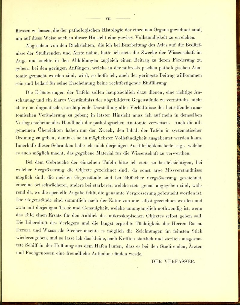 fliessen zu lassen, die der pathologischen Histologie der einzelnen Organe gewidmet sind, um auf diese Weise auch in dieser Hinsicht eine gewisse Vollständigkeit zu erreichen. Abgesehen von den Rücksichten, die ich bei Bearbeitung des Atlas auf die Bedürf- nisse der Studirenden und Ärzte nahm, hatte ich stets die Zwecke der Wissenschaft im Auge und suchte in den Abbildungen zugleich einen Beitrag zu deren Förderung zu geben; bei den geringen Anfängen, welche in der mikroskopischen pathologischen Ana- tomie gemacht worden sind, wird, so hoffe ich, auch der geringste Beitrag willkommen sein und bedarf für seine Erscheinung keine rechtfertigende Einführung. Die Erläuterungen der Tafeln sollen hauptsächlich dazu dienen, eine richtige An- schauung und ein klares Verständnis« der abgebildeten Gegenstände zu vermitteln, nicht aber eine dogmatische, erschöpfende Darstellung aller Verhältnisse der betreffenden ana- tomischen Veränderung zu geben; in letzter Hinsicht muss ich auf mein in demselben Verlag erscheinendes Handbuch der pathologischen Anatomie verweisen. Auch die all- gemeinen Übersichten haben nur den Zweck, den Inhalt der Tafeln in systematischer Ordnung zu geben, damit er so in möglichster Vollständigkeit ausgebeutet werden kann. Innerhalb dieser Schranken habe ich mich derjenigen Ausführlichkeit befleissigt, welche es auch möglich macht, das gegebene Material für die Wissenschaft zu verwerthen. Bei dem Gebrauche der einzelnen Tafeln bitte ich stets zu berücksichtigen, bei welcher Vergrösserung die Objecte gezeichnet sind, da sonst arge Missverständnisse möglich sind; die meisten Gegenstände sind bei 240faclier Vergrösserung gezeichnet, einzelne bei schwächerer, andere bei stärkerer, welche stets genau angegeben sind, wäh- rend da, wo die specielle Angabe fehlt, die genannte Vergrösserung gebraucht worden ist. Die Gegenstände sind sämmtlich nach der Natur von mir selbst gezeichnet worden und zwar mit derjenigen Treue und Genauigkeit, welche unumgänglich nothwendig ist, wenn das Bild einen Ersatz für den Anblick des mikroskopischen Objectes selbst geben soll. Die Liberalität des Verlegers und die längst erprobte Tüchtigkeit der Herren Bruch, Deyerl und W euer als Stecher machte es möglich die Zeichnungen im feinsten Stich wiederzugeben, und so lasse ich das kleine, nach Kräften stattlich und zierlich ausgestat- tete Schiff in der Hoffnung aus dem Hafen laufen, dass es bei den Studirenden, Ärzten und I achgenossen eine freundliche Aufnahme finden werde. DER VERFASSER,