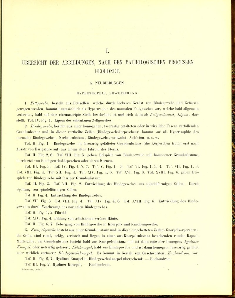 ÜBERSICHT DER ABBILDUNGEN, NACH DEN PATHOLOGISCHEN PROCESSEN GEORDNET. A. NEUBILDUNGEN. HYPERTROPHIE, ERWEITEREN G. 1. Fettgewebe, besteht aus Fettzellen, welche durch lockeres Gerüst von Bindegewebe und Gelassen getragen werden, kommt hauptsächlich als Hypertrophie des normalen Fettgewebes vor, welche bald allgemein verbreitet, bald auf eine circumscripte Stelle beschränkt ist und sich dann als Fettgeschwulst, Lipom, dar- stellt. Tal'. IV. Fig. 1. Lipom des subcutanen Zellgewebes. 2. Bindegewebe, bestellt aus einer homogenen, faserartig gefalteten oder in wirkliche Fasern zerfallenden Grundsubstanz und in dieser vertheilte Zellen (Bindegewebskörperchen); kommt vor als Hypertrophie des normalen Bindegewebes, Narbensubstanz, Bindegewebsgeschwnlst, Adhäsion, u. s. w. Taf. II. Fig. 1. Bindegewebe mit faserartig gefalteter Grundsubstanz (die Körperchen treten erst nach Zusatz von Essigsäure auf) aus einem alten Fibroid des Uterus. Taf. II. F ig. 2, 6. Taf. VIII. Fig. 5. geben Beispiele von Bindegewebe mit homogener Grundsubstanz, durchsetzt von Bindegewebskörperchen oder deren Kernen. Taf. II1. Fig. 3. Taf. IV. Fig. 4, 5, 7. Taf. V. Fig. 1—3. Taf. VI. Fig. 1, 3, 4. Taf. VII. Fig. 1, 3. Taf. VIII. Fig. 4. Taf. MI. Fig. 4. Taf. XIV. Fig. 4, 6. Taf. XVI. Fig. 8. Taf. XVIII. Fig. 6. geben Bei- spiele von Bindegewebe mit fasriger Grundsubstanz. Taf. II. Fig. 3. Taf. N IL Fig. 2. Entwicklung des Bindegewebes aus spindelförmigen Zellen. Durch Spaltung von spindelförmigen Zellen. Taf. II. Fig. 4. Entwicklung des Bindegewebes. Taf. VII. Fig. 3. Taf. VIII. Fig. 4. Taf. XIV. Fig. 4, 6. Taf. XVIII. Fig. 6. Entwicklung des Binde- gewebes durch Wucherung des normalen Bindegewebes. Taf. II. Fig. 1, 2. Fibroid. Taf. XIV. Fig. 4. Bildung von Adhäsionen seröser Häute. Taf. 11. Fig. G, 7. Uebergang von Bindegewebe in Knorpel- und Knochengewebe. 3. Knorpelgewebe besteht aus einer Grundsubstanz mul in diese eingebetteten Zellen (Knorpelkörperchen), die Zellen sind rund, eckig, verästelt und liegen in einer aus Knorpelsubstanz bestehenden runden Kapsel. Mutterzelle; die Grundsubstanz bestellt bald aus Knorpelsubstanz und ist dann entweder homogen: hyaliner Knorpel, oder netzartig gefasert: Netzknorpel, bald aus Bindegewebe und ist dann homogen, faserarlig gefaltet oder wirklich zerfasert: Bindegewebsknorpel. Es kommt in Gestalt von Geschwülsten, Enchondrom, vor. Taf. II. Fig. G, 7. Hyaliner Knorpel in Bindegewebsknorpel übergehend; — Enchondrom. Taf. III. Fig. 2. Hyaliner Knorpel, — Enchondrom. Förster, Atlas. 2 i