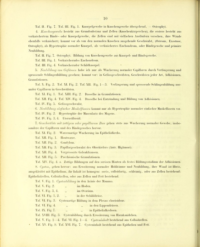 Taf. II. Fig. 7. Taf. III. Fig. 1. Knorpelgewebe in Knochengewebe übergebend, — Osteophyt. 4. Knochengewebe bestellt aus Grundsubstanz und Zellen (Knochenkörperchen), die erstere bestellt aus verknöchertem Binde- oder Knorpelgewebe, die Zellen sind mit vielfachen Ausläufern versehen, ihre Wände ebenfalls verknöchert; kommt vor als von den normalen Knochen ausgehende Geschwulst, (Osteom, Exostose, Osteophyt), als Hypertrophie normaler Knorpel, als verknöchertes Enchondrom, oder Bindegewebe und primäre Neubildung. Taf. II. Fig. 7. Osteophyt. Bildung von Knochengewebe aus Knorpel- und Bindegewebe. Taf. III. Fig. 1. Verknöcherndes Enchondrom. Taf. 111. Fig. 4. Verknöchernder Schildknorpel. 5. Neubildung von Gefässen habe ich nur als Wucherung normaler Capillaren durch Verlängerung und sprossende Schlingenbilclung gesehen; kommt vor: in Gefässgeschwülsten, Geschwülsten jeder Art, Adhäsionen, Granulationen. Taf. X. Fig. 2. Taf. XI. Fig. 2. Taf. XII. Fig. 1—3. Verlängerung und sprossende Sehlingenbildung nor- maler Capillaren in Geschwülsten. Taf. XI. Fig. 1. Taf. XIII. Fig. 2. Dasselbe in Granulationen. Taf. XII. Fig. 4. Taf. XIV. Fig. 4. Dasselbe bei Entzündung und Bildung von Adhäsionen. Taf. IV. Fig. 5. Gefässgeschwulst. 6. Neubildung einfacher Muskelfasern kommt nur als Hypertrophie normaler einfacher Muskelfasern vor. Taf. IV. F ig. 2. Hypertrophie der Museularis des Magens. Taf. IV. Fig. 3, 4. Uterusfibroid. 7. Geschioülste mit zottigem oder papillärem Bau gehen stets aus Wucherung normaler Gewebe, insbe- sondere der Capillaren und des Bindegewebes hervor. Taf. XI. Fig. 2. Warzenartige Wucherung im Epithelialkrebs. Taf. XII. F ig. 1. Hautwarze. Taf. XII. F ig. 2. Condylom. Taf. XII. Fig. 3. Papillargeschwulst des Oberkiefers (Antr. Highmori). Taf. XII. Fig. 4. Vergrösserte Gelenkfransen. Taf. XII. Fig. 5. Pacchionische Granulationen. Taf. XIV. Fig. 4. a. Zottige Bildungen auf den serösen Häuten als festes Bildungsstadium der Adhäsionen. 8. Cysten, gehen hervor: aus Erweiterung normaler Hohlräume und Neubildung, ihre Wand ist fibrös, ausgekleidet mit Epithelium, ihr Inhalt ist homogen: serös, colloidartig, schleimig, oder aus Zellen bestehend: Epithelialzellen, Colloidzellen, oder aus Zellen und Fett bestehend. Taf. \. Fig. 1. Cystenbildung in den Acinis der Mamma. Taf. V. Fig. 2. „ im Hoden. Taf. V. Fig. 3, 4. „ im Ovarium. Taf. VI. Fig. 1, 2. „ in der Schilddrüse. Taf. VI. Fig. 3. Cystenartige Bildung in dem Plexus chorioideus. Taf. VI. Fig. 4. „ „ in den Lippendrüsen. Taf. IX. Fig. 7. „ „ in Epithelialkrebsen. Taf. XVIII. Fig. 3. Cystenbildung durch Erweiterung von Harnkanälchen. Taf. V. Fig. 1—4. Taf. VI. Fig. 1—4. Cysteninhalt bestehend aus Colloidzellen. • Taf. XV. Fig. 9. Taf. XVI. Fig. 7. Cysteninhalt bestehend aus Epithelien und Fett.