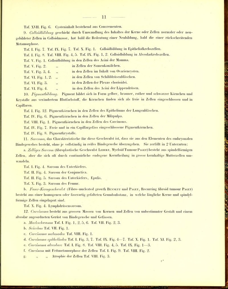 Taf. XVII. Fig. 6. Cysteninhalt bestehend aus Concrementen. 9. Colloidbildung geschieht durch Umwandlung des Inhaltes der Kerne oder Zellen normaler oder neu- gebildeter Zellen in Colloidmasse, hat bald die Bedeutung einer Neubildung, bald die einer rückschreitenden Metamorphose. Taf. I. Fig. 7. Taf. IX. Fig. 7. Taf. X. Fig. 1. Colloidbildung in Epithelialkrebszellen. Taf. I. Fig. 8. Taf. VIII. Fig. 4, 5. Taf. IX. Fig. 1, 2. Colloidbildung in Alveolarkrebszellen. Taf. V. Fig. 1. Colloidbildung in den Zellen des Acini der Mamma. in Zellen der Samenkanälchen, in den Zellen im Inhalt von Ovariencysten, in den Zellen von Schihldrüsenbläschen. in den Zellen der Plexus chorioidei. in den Zellen des Acini der Lippendrüsen. 10. Pigmentbildung. Pigment bildet sich in Form gelber, brauner, rother und schwarzer Körnchen und Krvstalle aus verändertem Blutfarbstoff, die Körnchen finden sich als freie in Zellen eingeschlossen und in Taf. V. Fig. 2. Taf. V. Fig. 3, 4. Taf. VI. Fig. 1, 2. Taf. VI. Fig. 3. Taf. VI. Fig. 4. Capillaren. Taf. I. Fig. 12. Pigmentkörnchen in den Zellen des Epitheliums der Lungenbläschen. Taf. IV. Fig. 6. Pigmentkörnchen in den Zellen der Milzpulpa. Taf. VIII. Fig. 1. Pigmentkörnchen in den Zellen des Carcinoms. Taf. IV. Fig. 7. Freie und in ein Capillargefäss eingeschlossene Pigmentkörnchen. Taf. IV. Fig. 8. Pigmentkrystalle. 11. Sarcoma, das Charakteristische für diese Geschwulst ist, dass sie aus den Elementen des embryonalen Bindegewebes besteht, ohne je vollständig in reifes Bindegewebe überzugehen. Sie zerfällt in 2 Unterarten: a. Zeitiges Sarcorn (lihroplastische Geschwulst Lebert, Myeloid Tumour Paget) besteht aus spindelförmigen Zellen, aber die sich oft durch continuirliche endogene Kerntheilung in grosse kernhaltige Mutterzellen um- wandeln. Taf. I. Fig. 4. Sarcom des Unterkiefers. Taf. II. Fig. 4. Sarcom der Conjunctiva. Taf. II. Fig. 5. Sarcom des Unterkiefers, Epulis. Taf. X. Fig. 3. Sarcom des Femur. b. Faser-Kerngeschwulst (Fibro-nucleated growtli Bennett und Paget, Recurring fibroid tumour Paget) besteht aus einer homogenen oder faserartig gefalteten Grundsubstanz, in welche längliche Kerne und spindel- förmige Zellen eingelagert sind. Taf. X. Fig. 4. Lymphdrüsensarcom. 12. Carcinoma besteht aus grossen Massen von Kernen und Zellen von unbestimmter Gestalt und einem alveolar angeordneten Gerüst von Bindegewebe und Gelassen. a. Markschwamm Taf. I. Fig. 1, 2, 5, 6. Taf. VII. Fig. 2, 3. b. Scirrhus Taf. VII. Fig. 1. c. Carcinoma melanodes Taf. VIII. Fig. 1. d. Carcinoma epitheliodes Taf. I. Fig. 3, 7. Taf. IX. Fig. 4—7. Taf. X. Fig. 1. Taf. XL Fig. 2, 3. e. Carcinoma alveolare Taf. I. Fig. 8. Taf. A III. Fig. 4, 5. Taf. IX. Fig. 1—3. f. Carcinom mit Fettmetamorphose der Zellen Taf. I. Fig. 9. Taf. VIII. Fig. 2. g. „ „ Atrophie der Zellen Taf. VIII. Fig. 3.