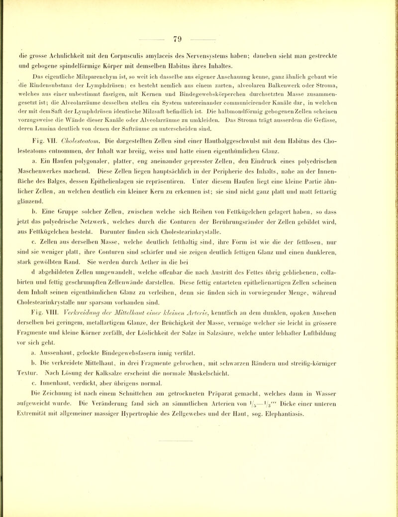 die grosse Aehnlichkeit mit den Corpusculis amylaceis des Nervensystems haben; daneben siebt man gestreckte und gebogene spindelförmige Körper mit demselben Habitus ihres Inhaltes. Das eigentliche Milzparenchym ist, so weit ich dasselbe aus eigener Anschauung kenne, ganz ähnlich gebaut wie die Rindensubstanz der Lymphdriisen; es besteht nemlich aus einem zarten, alveolaren Balkenwerk oder Stroma, welches aus einer unbestimmt fasrigen, mit Kernen und Bindegewebskörperchen durchsetzten Masse zusammen- gesetzt ist; die Alveolarräume desselben stellen ein System untereinander communieirender Kanäle dar, in welchen der mit dem Saft der Lymphdriisen identische Milzsaft befindlich ist. Die halbmondförmig gebogenen Zellen scheinen vorzugsweise die Wände dieser Kanäle oder Alveolarräume zu umkleiden. Das Stroma trägt ausserdem die Glefässe, deren Lumina deutlich von denen der Safträume zu unterscheiden sind. Fig. VH. Cholesteatom. Die dargestellten Zellen sind einer Hautbalggeschwulsl mit dem Habitus des Cho- lesteatoms entnommen, der Inhalt war breiig, vveiss und hatte einen eigenthümlichen Glanz. a. Ein Haufen polygonaler, platter, eng aneinander gepresster Zellen, den Eindruck eines polyedrischen Maschenwerkes machend. Diese Zellen liegen hauptsächlich in der Peripherie des Inhalts, nabe an der Innen- fläche des Balges, dessen Epithelienlagen sie repräsentiren. Unter diesem Haufen liegt eine kleine Partie ähn- licher Zellen, an welchen deutlich ein kleiner Kern zu erkennen ist; sie sind nicht ganz platt und matt fettartig glänzend. b. Eine Gruppe solcher Zellen, zwischen welche sich Reihen von Fettkügelchen gelagert haben, so dass jetzt das polyedrische Netzwerk, welches durch die Conturen der Berührungsränder der Zellen gebildet wird, aus Fettkügelchen besteht. Darunter finden sich Cholestearinkrystalle. c. Zellen aus derselben Masse, welche deutlich fetthaltig sind, ihre Form ist wie die der fettlosen, nur sind sie weniger platt, ihre Conturen sind schärfer und sie zeigen deutlich fettigen Glanz und einen dunkleren, stark gewölbten Rand. Sie werden durch Aether in die bei d abgebildeten Zellen umgewandelt, welche offenbar die nach Austritt des Fettes übrig gebliebenen, colla- birten und fettig geschrumpften Zellenwände darstellen. Diese fettig entarteten epithelienartigen Zellen scheinen dem Inhalt seinen eigenthümlicben Glanz zu verleihen, denn sie finden sich in vorwiegender Menge, während Cholestearinkrystalle nur sparsam vorhanden sind. Fig. VIII. Verkreidung der Mittelhaut einer kleinen Arterie, kenntlich an dem dunklen, opaken Ansehen derselben hei geringem, metallartigem Glanze, der Brüchigkeit der Masse, vermöge welcher sie leicht in grössere Fragmente und kleine Körner zerfällt, der Löslichkeit der Salze in Salzsäure, welche unter lebhafter Luftbildung vor sich geht. a. Aussenhaut, gelockte Bindegewebsfasern innig verfilzt. b. Die verkreidete Mittelhaut, in drei Fragmente gebrochen, mit schwarzen Rändern und streifig-körniger Textur. Nach Lösung der Kalksalze erscheint die normale Muskelschicht. c. Innenhaut, verdickt, aber übrigens normal. Die Zeichnung ist nach einem Schnittchen am getrockneten Präparat gemacht, welches dann in Wasser aufgeweicht wurde. Die Veränderung fand sich an sämmtlichen Arterien von ]/s—llz Dicke einer unteren Extremität mit allgemeiner massiger Hypertrophie des Zellgewebes und der Haut, sog. Elephantiasis.