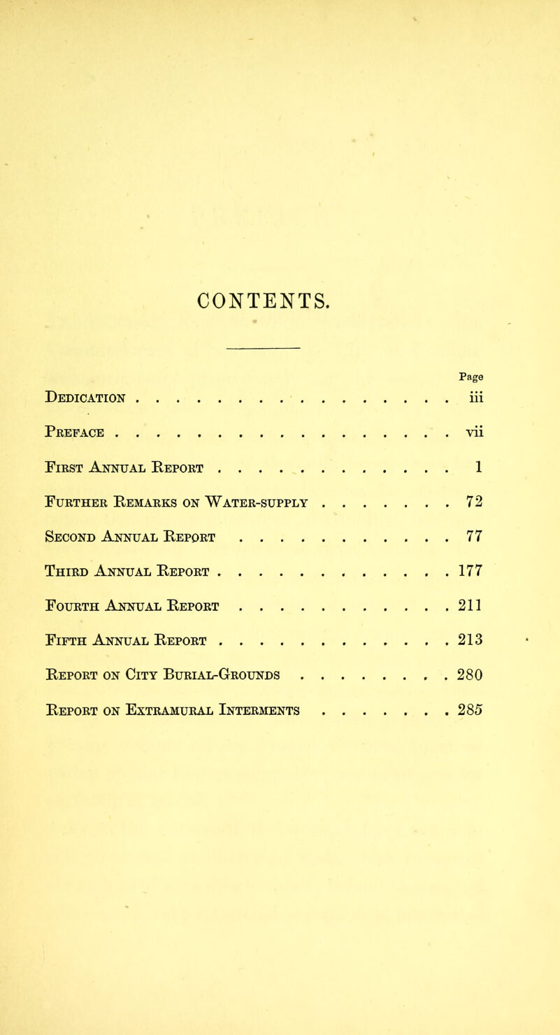 CONTENTS, Page Dedication iii Preface vii First Annual Deport 1 Further Demarks on Water-supply 72 Second Annual Deport 77 Third Annual Deport 177 Fourth Annual Deport 211 Fifth Annual Deport 213 Deport on City Burial-Grounds .280 Deport on Extramural Interments 285