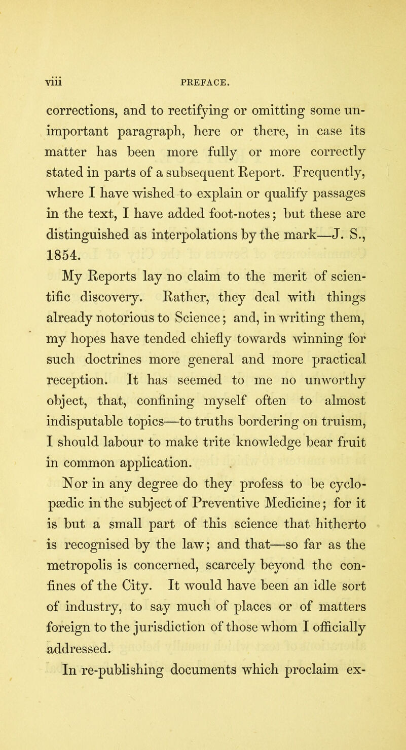 corrections, and to rectifying or omitting some un- important paragraph, here or there, in case its matter has been more fully or more correctly stated in parts of a subsequent Report. Frequently, where I have wished to explain or qualify passages in the text, I have added foot-notes; but these are distinguished as interpolations by the mark—J. S., 1854. My Reports lay no claim to the merit of scien- tific discovery. Rather, they deal with things already notorious to Science; and, in writing them, my hopes have tended chiefly towards winning for such doctrines more general and more practical reception. It has seemed to me no unworthy object, that, confining myself often to almost indisputable topics—to truths bordering on truism, I should labour to make trite knowledge bear fruit in common application. Nor in any degree do they profess to be cyclo- paedic in the subject of Preventive Medicine; for it is but a small part of this science that hitherto is recognised by the law; and that—so far as the metropolis is concerned, scarcely beyond the con- fines of the City. It would have been an idle sort of industry, to say much of places or of matters foreign to the jurisdiction of those whom I officially addressed. In re-publishing documents which proclaim ex-