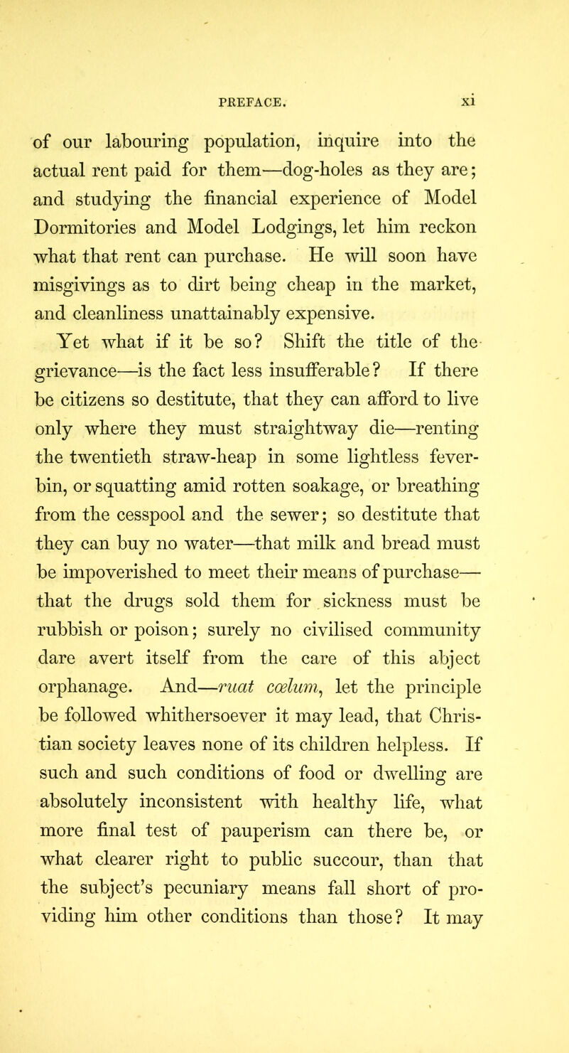 of our labouring population, inquire into the actual rent paid for them-—dog-holes as they are; and studying the financial experience of Model Dormitories and Model Lodgings, let him reckon what that rent can purchase. He will soon have misgivings as to dirt being cheap in the market, and cleanliness unattainably expensive. Yet what if it be so? Shift the title of the grievance—is the fact less insufferable? If there be citizens so destitute, that they can afford to live only where they must straightway die—renting the twentieth straw-heap in some lightless fever- bin, or squatting amid rotten soakage, or breathing from the cesspool and the sewer; so destitute that they can buy no water—that milk and bread must be impoverished to meet their means of purchase— that the drugs sold them for sickness must be rubbish or poison; surely no civilised community dare avert itself from the care of this abject orphanage. And—mat coelum, let the principle be followed whithersoever it may lead, that Chris- tian society leaves none of its children helpless. If such and such conditions of food or dwelling are absolutely inconsistent with healthy life, what more final test of pauperism can there be, or what clearer right to public succour, than that the subject’s pecuniary means fall short of pro- viding him other conditions than those? It may