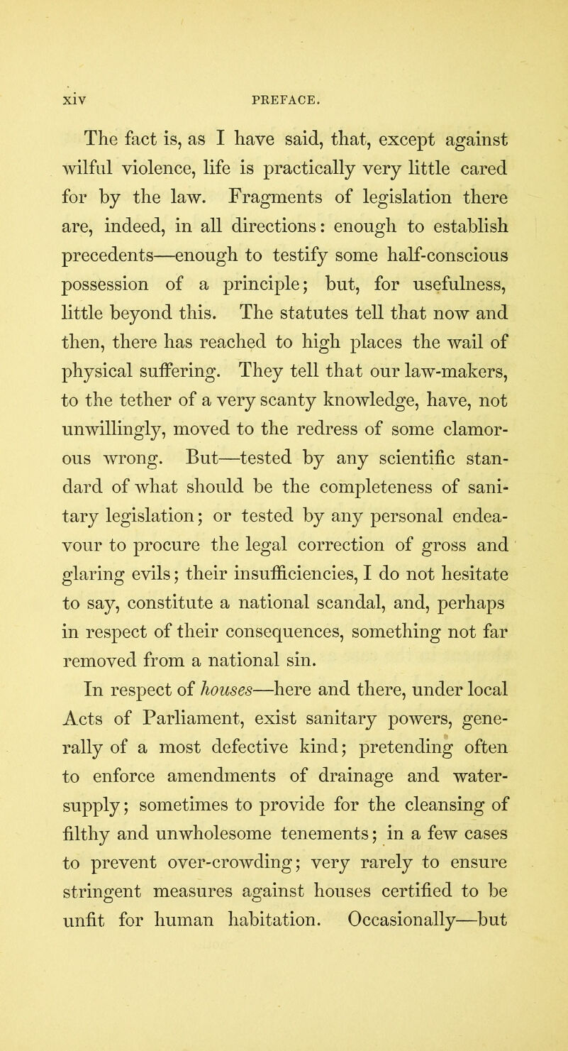 The fact is, as I have said, that, except against wilful violence, life is practically very little cared for by the law. Fragments of legislation there are, indeed, in all directions: enough to establish precedents—enough to testify some half-conscious possession of a principle; but, for usefulness, little beyond this. The statutes tell that now and then, there has reached to high places the wail of physical suffering. They tell that our law-makers, to the tether of a very scanty knowledge, have, not unwillingly, moved to the redress of some clamor- ous wrong. But—tested by any scientific stan- dard of what should be the completeness of sani- tary legislation; or tested by any personal endea- vour to procure the legal correction of gross and glaring evils; their insufficiencies, I do not hesitate to say, constitute a national scandal, and, perhaps in respect of their consequences, something not far removed from a national sin. In respect of houses—here and there, under local Acts of Parliament, exist sanitary powers, gene- rally of a most defective kind; pretending often to enforce amendments of drainage and water- supply ; sometimes to provide for the cleansing of filthy and unwholesome tenements; in a few cases to prevent over-crowding; very rarely to ensure stringent measures against houses certified to be unfit for human habitation. Occasionally—but