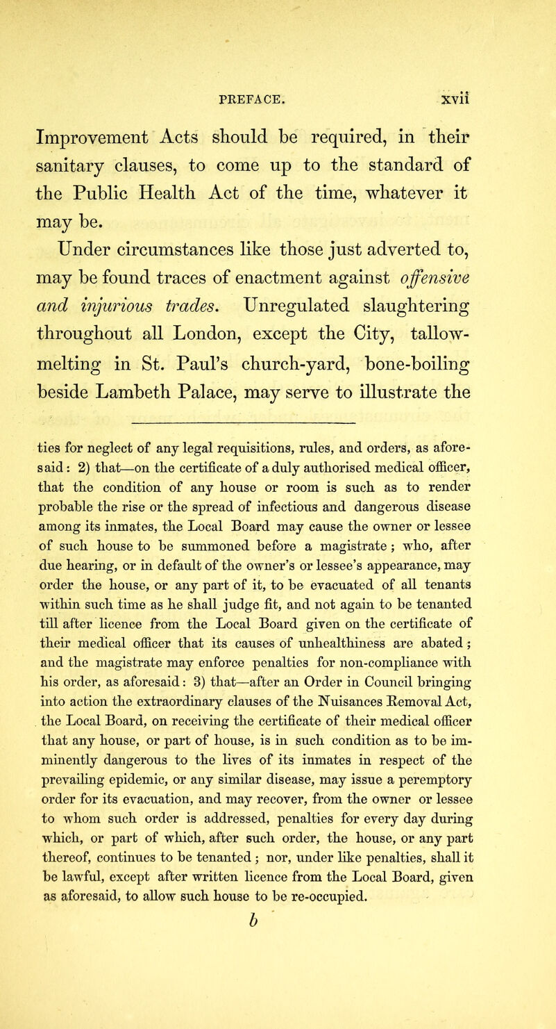 Improvement Acts should be required, in their sanitary clauses, to come up to the standard of the Public Health Act of the time, whatever it may be. Under circumstances like those just adverted to, may be found traces of enactment against offensive and injurious trades. Unregulated slaughtering throughout all London, except the City, tallow- melting in St. Paul’s church-yard, bone-boiling beside Lambeth Palace, may serve to illustrate the ties for neglect of any legal requisitions, rules, and orders, as afore- said : 2) that—on the certificate of a duly authorised medical officer, that the condition of any house or room is such as to render probable the rise or the spread of infectious and dangerous disease among its inmates, the Local Board may cause the owner or lessee of such house to be summoned before a magistrate ; who, after due hearing, or in default of the owner’s or lessee’s appearance, may order the house, or any part of it, to be evacuated of all tenants within such time as he shall judge fit, and not again to be tenanted till after licence from the Local Board given on the certificate of their medical officer that its causes of unhealthiness are abated; and the magistrate may enforce penalties for non-compliance with his order, as aforesaid: 3) that—after an Order in Council bringing into action the extraordinary clauses of the Nuisances Removal Act, the Local Board, on receiving the certificate of their medical officer that any house, or part of house, is in such condition as to be im- minently dangerous to the lives of its inmates in respect of the prevailing epidemic, or any similar disease, may issue a peremptory order for its evacuation, and may recover, from the owner or lessee to whom such order is addressed, penalties for every day during which, or part of which, after such order, the house, or any part thereof, continues to be tenanted ; nor, under like penalties, shall it be lawful, except after written licence from the Local Board, given as aforesaid, to allow such house to be re-occupied. b