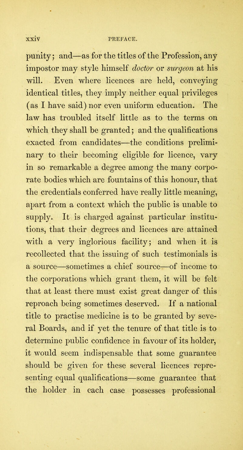 punity; and—as for the titles of the Profession, any impostor may style himself doctor or surgeon at his will. Even where licences are held, conveying identical titles, they imply neither equal privileges (as I have said) nor even uniform education. The law has troubled itself little as to the terms on which they shall be granted; and the qualifications exacted from candidates—the conditions prelimi- nary to their becoming eligible for licence, vary in so remarkable a degree among the many corpo- rate bodies which are fountains of this honour, that the credentials conferred have really little meaning, apart from a context which the public is unable to supply. It is charged against particular institu- tions, that their degrees and licences are attained with a very inglorious facility; and when it is recollected that the issuing of such testimonials is a source—sometimes a chief source—of income to the corporations which grant them, it will be felt that at least there must exist great danger of this reproach being sometimes deserved. If a national title to practise medicine is to be granted by seve- ral Boards, and if yet the tenure of that title is to determine public confidence in favour of its holder, it would seem indispensable that some guarantee should be given for these several licences repre- senting equal qualifications—some guarantee that the holder in each case possesses professional