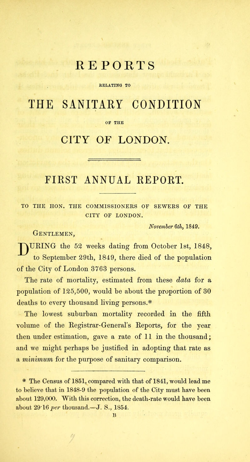 REPORTS RELATING TO THE SANITARY CONDITION OP THE CITY OF LONDON. FIRST ANNUAL REPORT. TO THE HON, THE COMMISSIONERS OF SEWERS OF THE CITY OF LONDON. November 6th, 1849. Gentlemen, J^URING the 52 weeks dating from October 1st, 1848, to September 29th, 1849, there died of the population of the City of London 3763 persons. The rate of mortality, estimated from these data for a population of 125,500, would he about the proportion of 30 deaths to every thousand living persons.* The lowest suburban mortality recorded in the fifth volume of the Registrar-General’s Reports, for the year then under estimation, gave a rate of 11 in the thousand; and we might perhaps he justified in adopting that rate as a minimum for the purpose of sanitary comparison. * The Census of 1851, compared with that of 1841, would lead me to believe that in 1848-9 the population of the City must have been about 129,000. With this correction, the death-rate would have been about 29T6 per thousand.—J. S., 1854. B