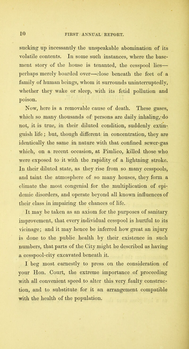 sucking up incessantly the unspeakable abomination of its volatile contents. In some suck instances, where the base- ment story of the house is tenanted, the cesspool lies— perhaps merely boarded over—close beneath the feet of a family of human beings, whom it surrounds uninterruptedly, whether they wake or sleep, with its fetid pollution and poison. Now, here is a removable cause of death. These gases, which so many thousands of persons are daily inhaling,-do not, it is true, in their diluted condition, suddenly extin- guish life; but, though different in concentration, they are identically the same in nature with that confined sewer-gas which, on a recent occasion, at Pimlico, killed those who were exposed to it with the rapidity of a lightning stroke. In their diluted state, as they rise from so many cesspools, and taint the atmosphere of so many houses, they form a climate the most congenial for the multiplication of epi- demic disorders, and operate beyond all known influences of their class in impairing the chances of life. It may be taken as an axiom for the purposes of sanitary improvement, that every individual cesspool is hurtful to its vicinage; and it may hence be inferred how great an injury is done to the public health by their existence in such numbers, that parts of the City might be described as having a cesspool-city excavated beneath it. I beg most earnestly to press on the consideration of your Hon, Court, the extreme importance of proceeding with all convenient speed to alter this very faulty construc- tion, and to substitute for it an arrangement compatible with the health of the population.