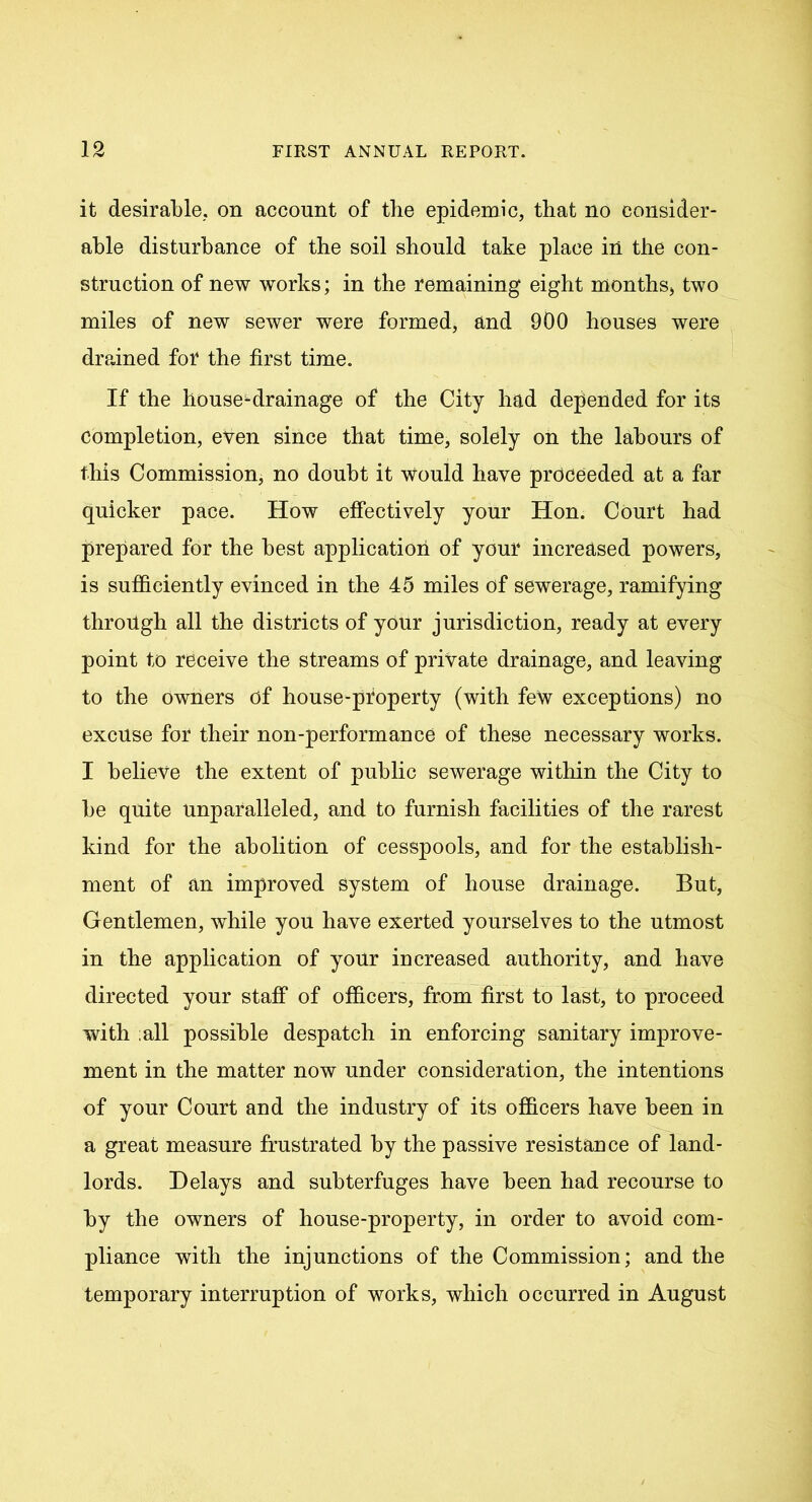it desirable, on account of the epidemic, that no consider- able disturbance of the soil should take place in the con- struction of new works; in the remaining eight months, two miles of new sewer were formed, and 900 houses were drained for the first time. If the house^drainage of the City had depended for its Completion, even since that time, solely on the labours of this Commission, no doubt it would have proceeded at a far quicker pace. How effectively your Hon. Court had prepared for the best application of your increased powers, is sufficiently evinced in the 45 miles of sewerage, ramifying through all the districts of your jurisdiction, ready at every point to receive the streams of private drainage, and leaving to the owners of house-property (with few exceptions) no excuse for their non-performance of these necessary works. I believe the extent of public sewerage within the City to be quite unparalleled, and to furnish facilities of the rarest kind for the abolition of cesspools, and for the establish- ment of an improved system of house drainage. But, Gentlemen, while you have exerted yourselves to the utmost in the application of your increased authority, and have directed your staff of officers, from first to last, to proceed with ;all possible despatch in enforcing sanitary improve- ment in the matter now under consideration, the intentions of your Court and the industry of its officers have been in a great measure frustrated by the passive resistance of land- lords. Delays and subterfuges have been had recourse to by the owners of house-property, in order to avoid com- pliance with the injunctions of the Commission; and the temporary interruption of works, which occurred in August