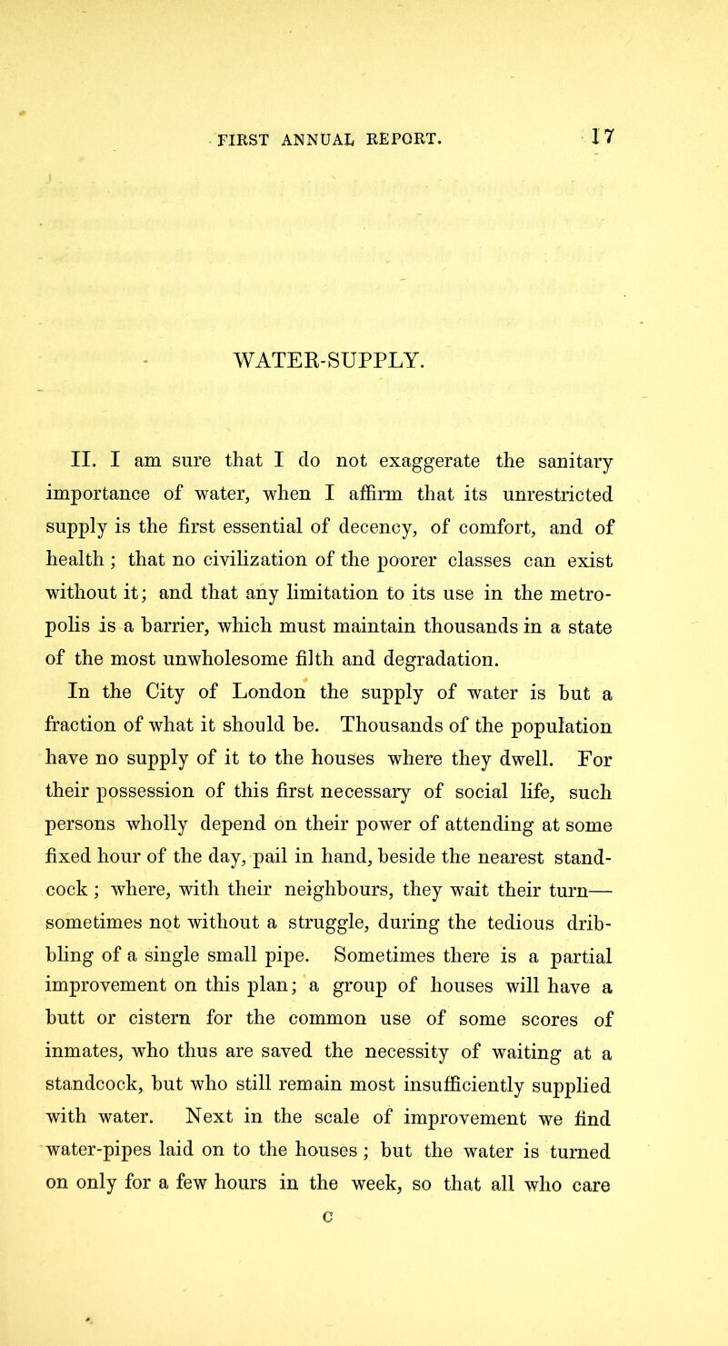 WATER-SUPPLY. II. I am sure that I do not exaggerate the sanitary importance of water, when I affirm that its unrestricted supply is the first essential of decency, of comfort, and of health ; that no civilization of the poorer classes can exist without it; and that any limitation to its use in the metro- polis is a harrier, which must maintain thousands in a state of the most unwholesome filth and degradation. In the City of London the supply of water is hut a fraction of what it should he. Thousands of the population have no supply of it to the houses where they dwell. For their possession of this first necessary of social life, such persons wholly depend on their power of attending at some fixed hour of the day, pail in hand, beside the nearest stand- cock ; where, with their neighbours, they wait their turn— sometimes not without a struggle, during the tedious drib- bling of a single small pipe. Sometimes there is a partial improvement on this plan; a group of houses will have a butt or cistern for the common use of some scores of inmates, who thus are saved the necessity of waiting at a standcock, but who still remain most insufficiently supplied with water. Next in the scale of improvement we find water-pipes laid on to the houses; but the water is turned on only for a few hours in the week, so that all who care c