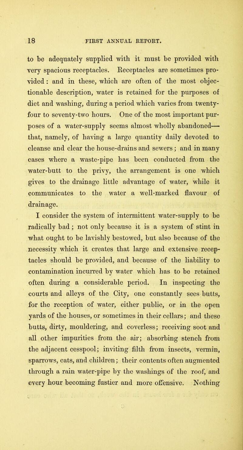 to be adequately supplied with it must be provided with very spacious receptacles. Eeceptacles are sometimes pro- vided : and in these, which are often of the most objec- tionable description, water is retained for the purposes of diet and washing, during a period which varies from twenty- four to seventy-two hours. One of the most important pur- poses of a water-supply seems almost wholly abandoned— that, namely, of having a large quantity daily devoted to cleanse and clear the house-drains and sewers; and in many cases where a waste-pipe has been conducted from the water-butt to the privy, the arrangement is one which gives to the drainage little advantage of water, while it communicates to the water a well-marked flavour of drainage. I consider the system of intermittent water-supply to be radically bad; not only because it is a system of stint in what ought to be lavishly bestowed, but also because of the necessity which it creates that large and extensive recep- tacles should be provided, and because of the liability to contamination incurred by water which has to be retained often during a considerable period. In inspecting the courts and alleys of the City, one constantly sees butts, for the reception of water, either public, or in the open yards of the houses, or sometimes in their cellars; and these butts, dirty, mouldering, and coverless; receiving soot and all other impurities from the air; absorbing stench from the adjacent cesspool; inviting filth from insects, vermin, sparrows, cats, and children; their contents often augmented through a rain water-pipe by the washings of the roof, and every hour becoming fustier and more offensive. Nothing