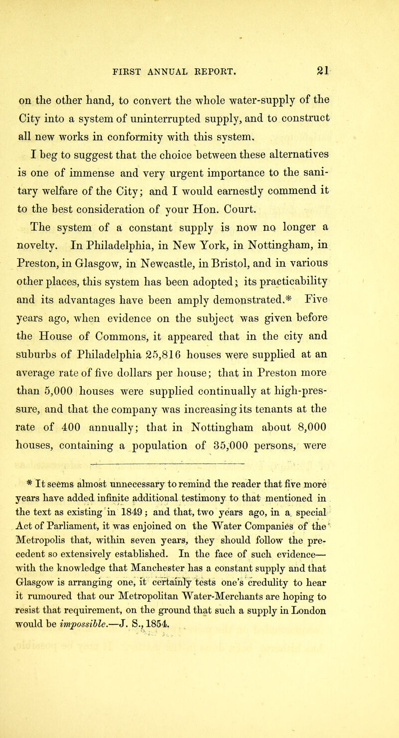 on the other hand, to convert the whole water-supply of the City into a system of uninterrupted supply, and to construct all new works in conformity with this system. I heg to suggest that the choice between these alternatives is one of immense and very urgent importance to the sani- tary welfare of the City; and I would earnestly commend it to the best consideration of your Hon. Court. The system of a constant supply is now no longer a novelty. In Philadelphia, in New York, in Nottingham, in Preston, in Glasgow, in Newcastle, in Bristol, and in various other places, this system has been adopted; its practicability and its advantages have been amply demonstrated.* Five years ago, when evidence on the subject was given before the House of Commons, it appeared that in the city and suburbs of Philadelphia 25,816 houses were supplied at an average rate of five dollars per house; that in Preston more than 5,000 houses were supplied continually at high-pres- sure, and that the company was increasing its tenants at the rate of 400 annually; that in Nottingham about 8,000 houses, containing a population of 35,000 persons, were * It seems almost unnecessary to remind the reader that five more years have added infinite additional testimony to that mentioned in the text as existing in 1849 ; and that, two years ago, in a. special Act of Parliament, it was enjoined on the Water Companies of the' Metropolis that, within seven years, they should follow the pre- cedent so extensively established. In the face of such evidence— with the knowledge that Manchester has a constant supply and that Glasgow is arranging one, it certainly tests one’s credulity to hear it rumoured that our Metropolitan Water-Merchants are hoping to resist that requirement, on the ground that such a supply in London would be impossible.—J. S., 1854.