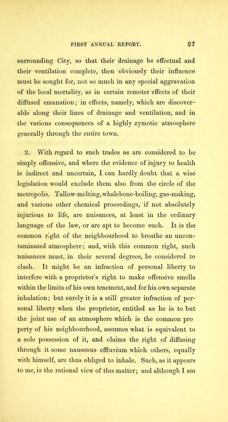 surrounding City, so that their drainage he effectual and their ventilation complete, then obviously their influence must he sought for, not so much in any special aggravation of the local mortality, as in certain remoter effects of their diffused emanation; in effects, namely, which are discover- able along their lines of drainage and ventilation, and in the various consequences of a highly zymotic atmosphere generally through the entire town. 2. With regard to such trades as are considered to he simply offensive, and where the evidence of injury to health is indirect and uncertain, I can hardly doubt that a wise legislation would exclude them also from the circle of the metropolis. Tallow-melting, whalebone-boiling, gas-making, and various other chemical proceedings, if not absolutely injurious to life, are nuisances, at least in the ordinary language of the law, or are apt to become such. It is the common right of the neighbourhood to breathe an uncon- taminated atmosphere; and, with this common right, such nuisances must, in their several degrees, he considered to clash. It might he an infraction of personal liberty to interfere with a proprietor’s right to make offensive smells within the limits of his own tenement, and for his own separate inhalation; hut surely it is a still greater infraction of per- sonal liberty when the proprietor, entitled as he is to hut the joint use of an atmosphere which is the common pro perty of his neighbourhood, assumes what is equivalent to a sole possession of it, and claims the right of diffusing through it some nauseous effluvium which others, equally with himself, are thus obliged to inhale. Such, as it appears to me, is the rational view of this matter; and although I am