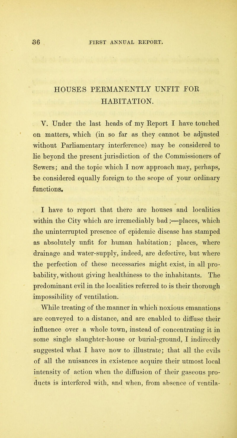 HOUSES PERMANENTLY UNFIT FOR HABITATION. Y. Under the last heads of my Report I have touched on matters, which (in so far as they cannot he adjusted without Parliamentary interference) may he considered to Re beyond the present jurisdiction of the Commissioners of Sewers; and the topic which I now approach may, perhaps, be considered equally foreign to the scope of your ordinary functions* I have to report that there are houses and localities within the City which are irremediably bad;—places, which the uninterrupted presence of epidemic disease has stamped as absolutely unfit for human habitation; places, where drainage and water-supply, indeed, are defective, but where the perfection of these necessaries might exist, in all pro- babihty, without giving healthiness to the inhabitants. The predominant evil in the localities referred to is their thorough impossibility of ventilation. While treating of the manner in which noxious emanations are conveyed to a distance, and are enabled to diffuse their influence over a whole town, instead of concentrating it in some single slaughter-house or burial-ground, I indirectly suggested what I have now to illustrate; that all the evils of all the nuisances in existence acquire their utmost local intensity of action when the diffusion of their gaseous pro- ducts is interfered with, and when, from absence of ventila-