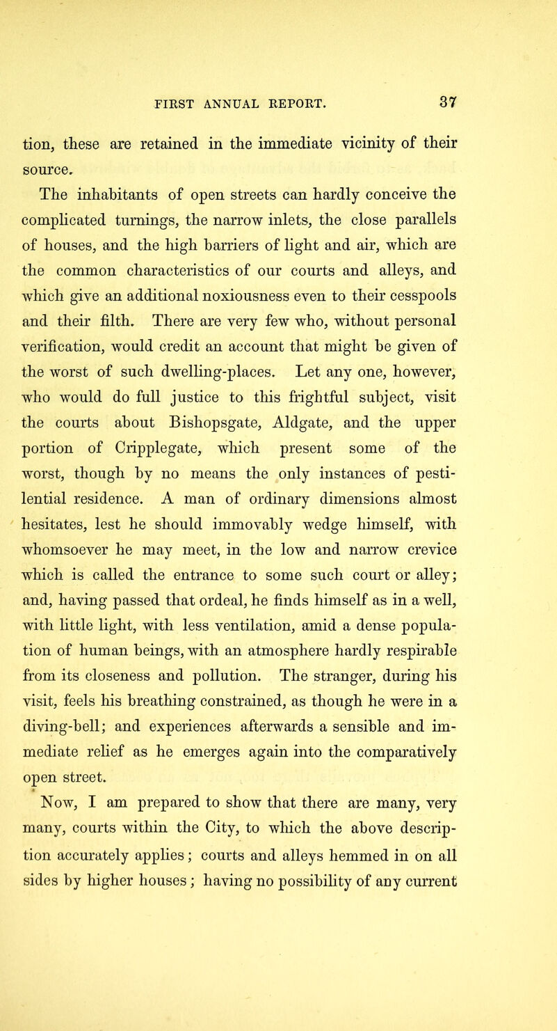 tion, these are retained in the immediate vicinity of their source. The inhabitants of open streets can hardly conceive the complicated turnings, the narrow inlets, the close parallels of houses, and the high harriers of light and air, which are the common characteristics of our courts and alleys, and which give an additional noxiousness even to their cesspools and their filth. There are very few who, without personal verification, would credit an account that might he given of the worst of such dwelling-places. Let any one, however, who would do full justice to this frightful subject, visit the courts about Bishopsgate, Aldgate, and the upper portion of Cripplegate, which present some of the worst, though by no means the only instances of pesti- lential residence. A man of ordinary dimensions almost hesitates, lest he should immovably wedge himself, with whomsoever he may meet, in the low and narrow crevice which is called the entrance to some such court or alley; and, having passed that ordeal, he finds himself as in a well, with little light, with less ventilation, amid a dense popula- tion of human beings, with an atmosphere hardly respirable from its closeness and pollution. The stranger, during his visit, feels his breathing constrained, as though he were in a diving-bell; and experiences afterwards a sensible and im- mediate relief as he emerges again into the comparatively open street. Now, I am prepared to show that there are many, very many, courts within the City, to which the above descrip- tion accurately applies; courts and alleys hemmed in on all sides by higher houses; having no possibility of any current