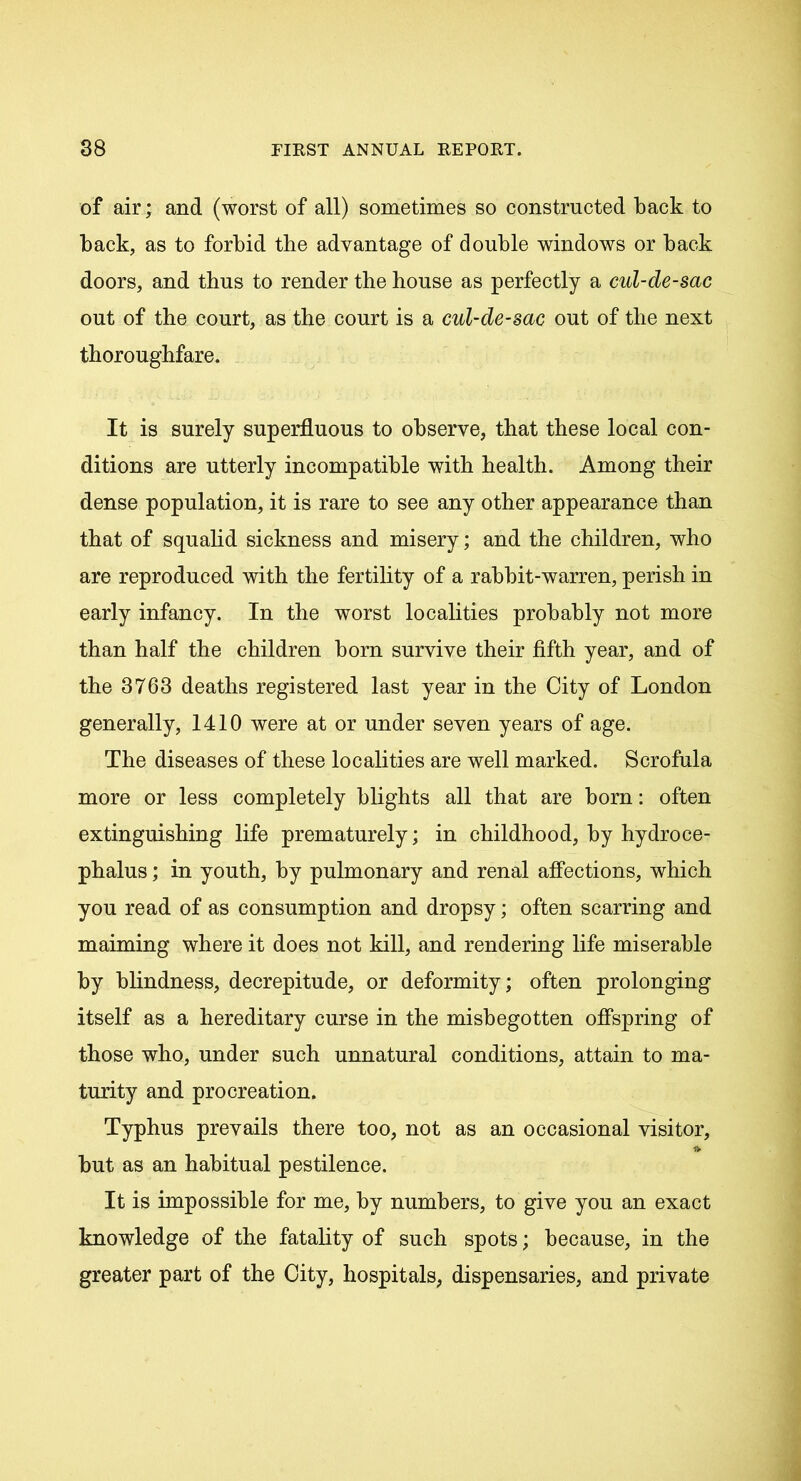 of air; and (worst of all) sometimes so constructed back to back, as to forbid the advantage of double windows or back doors, and thus to render the house as perfectly a cul-de-sac out of the court, as the court is a cul-de-sac out of the next thoroughfare. It is surely superfluous to observe, that these local con- ditions are utterly incompatible with health. Among their dense population, it is rare to see any other appearance than that of squalid sickness and misery; and the children, who are reproduced with the fertility of a rabbit-warren, perish in early infancy. In the worst localities probably not more than half the children bom survive their fifth year, and of the 3763 deaths registered last year in the City of London generally, 1410 were at or under seven years of age. The diseases of these localities are well marked. Scrofula more or less completely blights all that are born: often extinguishing life prematurely; in childhood, by hydroce- phalus ; in youth, by pulmonary and renal affections, which you read of as consumption and dropsy; often scarring and maiming where it does not kill, and rendering life miserable by blindness, decrepitude, or deformity; often prolonging itself as a hereditary curse in the misbegotten offspring of those who, under such unnatural conditions, attain to ma- turity and procreation. Typhus prevails there too, not as an occasional visitor, * but as an habitual pestilence. It is impossible for me, by numbers, to give you an exact knowledge of the fatality of such spots; because, in the greater part of the City, hospitals, dispensaries, and private