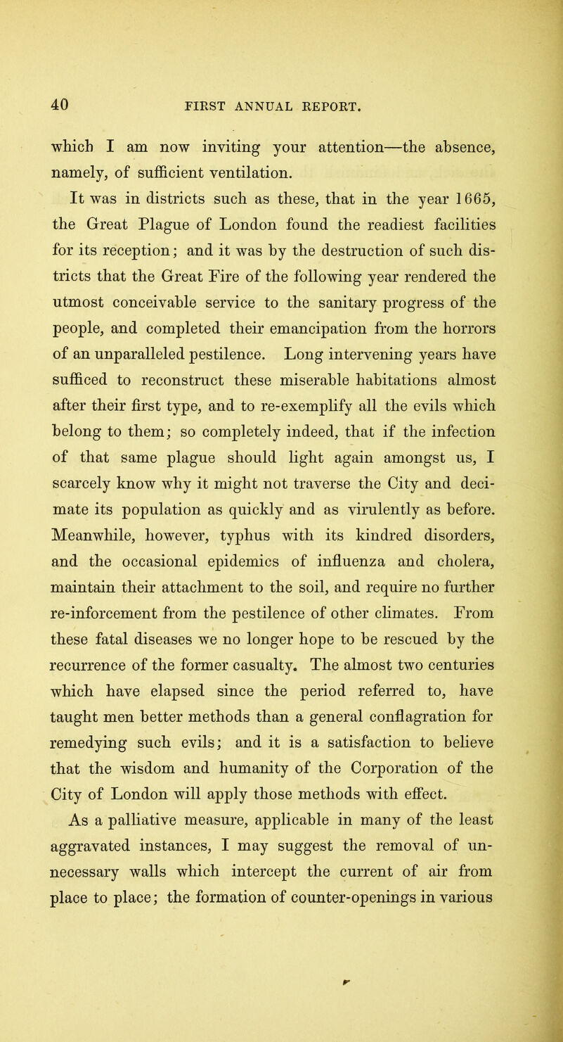 which I am now inviting yonr attention—the absence, namely, of sufficient ventilation. It was in districts such as these, that in the year 1665, the Great Plague of London found the readiest facilities for its reception; and it was by the destruction of such dis- tricts that the Great Lire of the following year rendered the utmost conceivable service to the sanitary progress of the people, and completed their emancipation from the horrors of an unparalleled pestilence. Long intervening years have sufficed to reconstruct these miserable habitations almost after their first type, and to re-exemplify all the evils which belong to them; so completely indeed, that if the infection of that same plague should light again amongst us, I scarcely know why it might not traverse the City and deci- mate its population as quickly and as virulently as before. Meanwhile, however, typhus with its kindred disorders, and the occasional epidemics of influenza and cholera, maintain their attachment to the soil, and require no further re-inforcement from the pestilence of other climates. From these fatal diseases we no longer hope to he rescued by the recurrence of the former casualty. The almost two centuries which have elapsed since the period referred to, have taught men better methods than a general conflagration for remedying such evils; and it is a satisfaction to believe that the wisdom and humanity of the Corporation of the City of London will apply those methods with effect. As a palliative measure, applicable in many of the least aggravated instances, I may suggest the removal of un- necessary walls which intercept the current of air from place to place; the formation of counter-openings in various