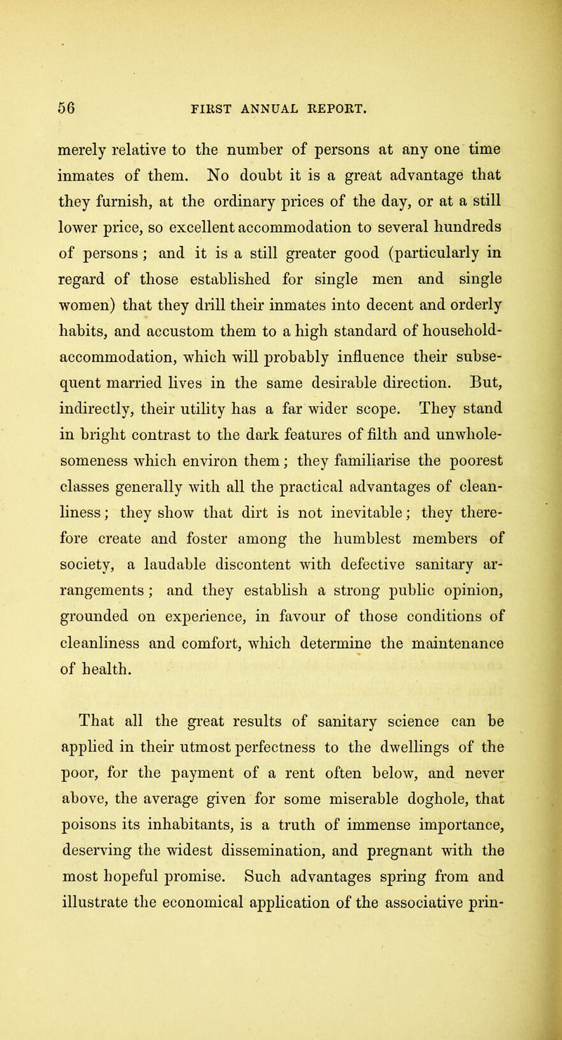 merely relative to the number of persons at any one time inmates of them. No doubt it is a great advantage that they furnish, at the ordinary prices of the day, or at a still lower price, so excellent accommodation to several hundreds of persons ; and it is a still greater good (particularly in regard of those established for single men and single women) that they drill their inmates into decent and orderly habits, and accustom them to a high standard of household- accommodation, which will probably influence their subse- quent married lives in the same desirable direction. But, indirectly, their utility has a far wider scope. They stand in bright contrast to the dark features of filth and unwhole- someness which environ them; they familiarise the poorest classes generally with all the practical advantages of clean- liness ; they show that dirt is not inevitable; they there- fore create and foster among the humblest members of society, a laudable discontent with defective sanitary ar- rangements ; and they establish a strong public opinion, grounded on experience, in favour of those conditions of cleanliness and comfort, which determine the maintenance of health. That all the great results of sanitary science can he applied in their utmost perfectness to the dwellings of the poor, for the payment of a rent often below, and never above, the average given for some miserable doghole, that poisons its inhabitants, is a truth of immense importance, deserving the widest dissemination, and pregnant with the most hopeful promise. Such advantages spring from and illustrate the economical application of the associative prin-