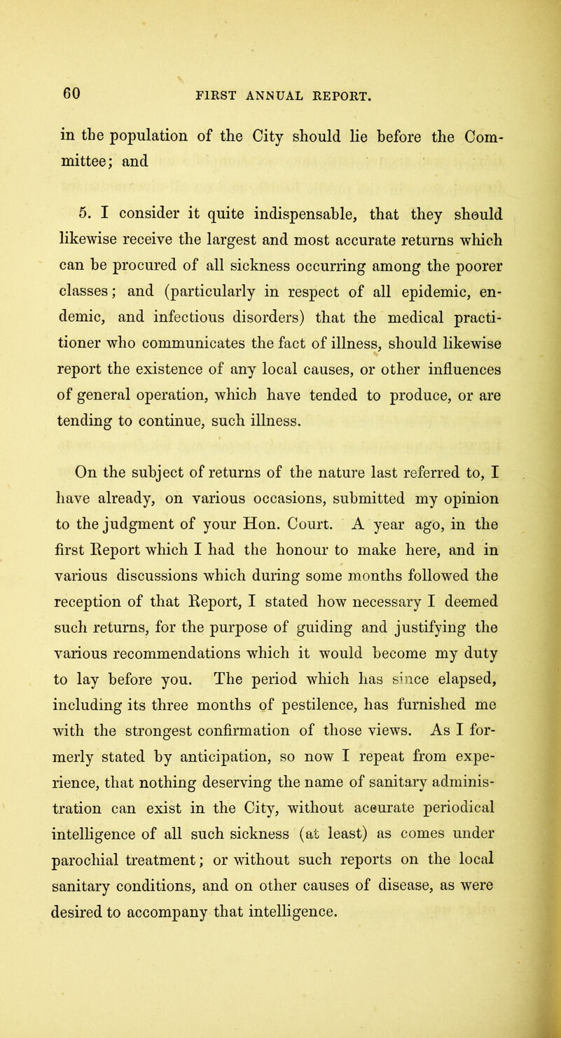 in the population of the City should lie before the Com- mittee; and 5. I consider it quite indispensable, that they should likewise receive the largest and most accurate returns which can he procured of all sickness occurring among the poorer classes; and (particularly in respect of all epidemic, en- demic, and infectious disorders) that the medical practi- tioner who communicates the fact of illness, should likewise report the existence of any local causes, or other influences of general operation, which have tended to produce, or are tending to continue, such illness. On the subject of returns of the nature last referred to, I have already, on various occasions, submitted my opinion to the judgment of your Hon. Court. A year ago, in the first Report which I had the honour to make here, and in various discussions which during some months followed the reception of that Report, I stated how necessary I deemed such returns, for the purpose of guiding and justifying the various recommendations which it would become my duty to lay before you. The period which has since elapsed, including its three months of pestilence, has furnished me with the strongest confirmation of those views. As I for- merly stated by anticipation, so now I repeat from expe- rience, that nothing deserving the name of sanitary adminis- tration can exist in the City, without aceurate periodical intelligence of all such sickness (at least) as comes under parochial treatment; or without such reports on the local sanitary conditions, and on other causes of disease, as were desired to accompany that intelligence.