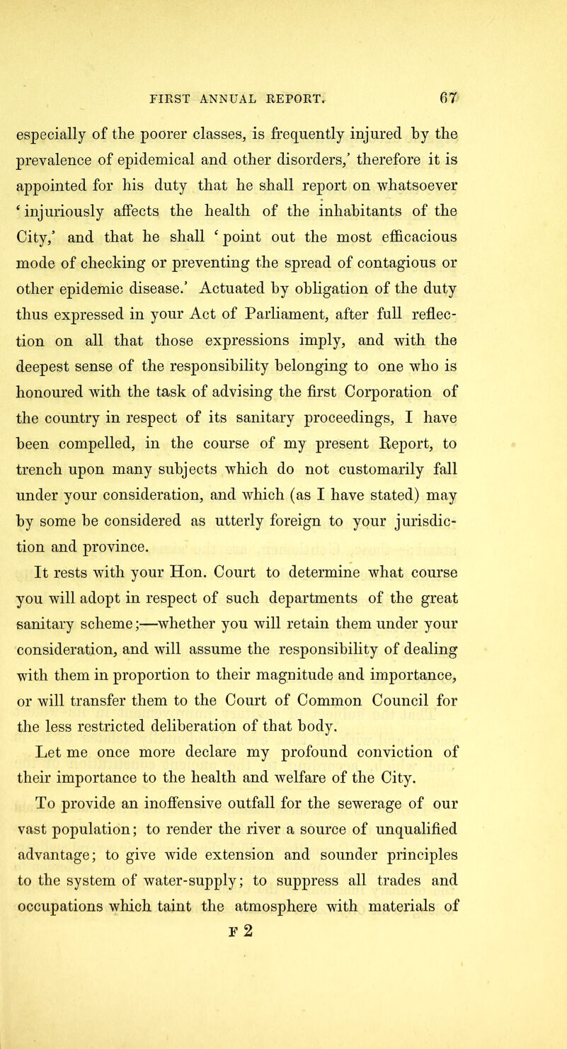 especially of the poorer classes, is frequently injured by the prevalence of epidemical and other disorders/ therefore it is appointed for his duty that he shall report on whatsoever ‘ injuriously affects the health of the inhabitants of the City/ and that he shall c point out the most efficacious mode of checking or preventing the spread of contagious or other epidemic disease/ Actuated by obligation of the duty thus expressed in your Act of Parliament, after full reflec- tion on all that those expressions imply, and with the deepest sense of the responsibility belonging to one who is honoured with the task of advising the first Corporation of the country in respect of its sanitary proceedings, I have been compelled, in the course of my present Report, to trench upon many subjects which do not customarily fall under your consideration, and which (as I have stated) may by some he considered as utterly foreign to your jurisdic- tion and province. It rests with your Hon. Court to determine what course you will adopt in respect of such departments of the great sanitary scheme;—whether you will retain them under your consideration, and will assume the responsibility of dealing with them in proportion to their magnitude and importance, or will transfer them to the Court of Common Council for the less restricted deliberation of that body. Let me once more declare my profound conviction of their importance to the health and welfare of the City. To provide an inoffensive outfall for the sewerage of our vast population; to render the river a source of unqualified advantage; to give wide extension and sounder principles to the system of water-supply; to suppress all trades and occupations which taint the atmosphere with materials of f2