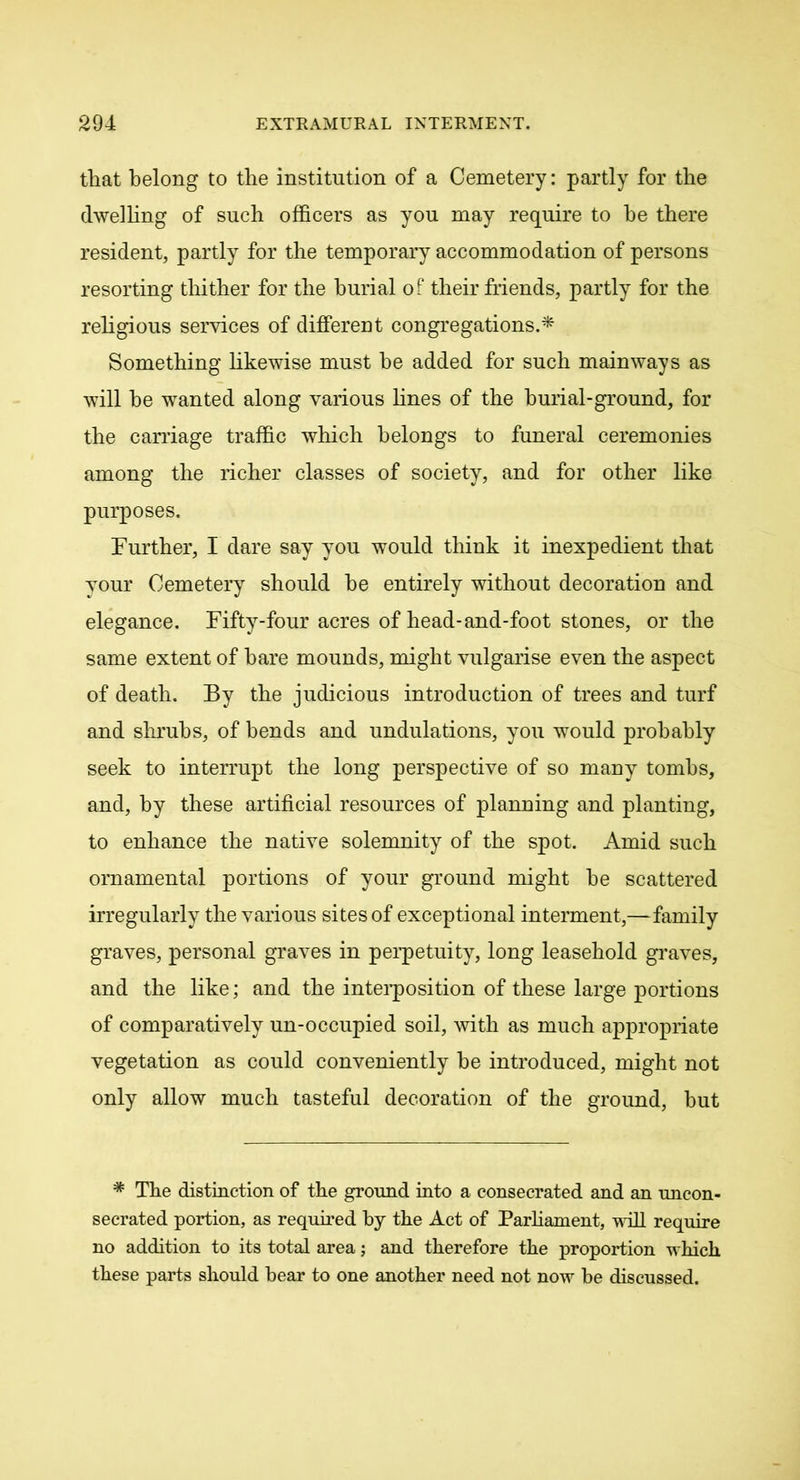 that belong to the institution of a Cemetery: partly for the dwelling of such officers as you may require to he there resident, partly for the temporary accommodation of persons resorting thither for the burial of their friends, partly for the religious services of different congregations.* Something likewise must he added for such mainways as will he wanted along various fines of the burial-ground, for the carriage traffic which belongs to funeral ceremonies among the richer classes of society, and for other like purposes. Further, I dare say you would think it inexpedient that your Cemetery should he entirely without decoration and elegance. Fifty-four acres of head-and-foot stones, or the same extent of hare mounds, might vulgarise even the aspect of death. By the judicious introduction of trees and turf and shrubs, of bends and undulations, you would probably seek to interrupt the long perspective of so many tombs, and, by these artificial resources of planning and planting, to enhance the native solemnity of the spot. Amid such ornamental portions of your ground might he scattered irregularly the various sites of exceptional interment,—family graves, personal graves in perpetuity, long leasehold graves, and the like; and the interposition of these large portions of comparatively un-occupied soil, with as much appropriate vegetation as could conveniently be introduced, might not only allow much tasteful decoration of the ground, but * The distinction of the ground into a consecrated and an uncon- secrated portion, as required by the Act of Parliament, will require no addition to its total area; and therefore the proportion which these parts should bear to one another need not now be discussed.