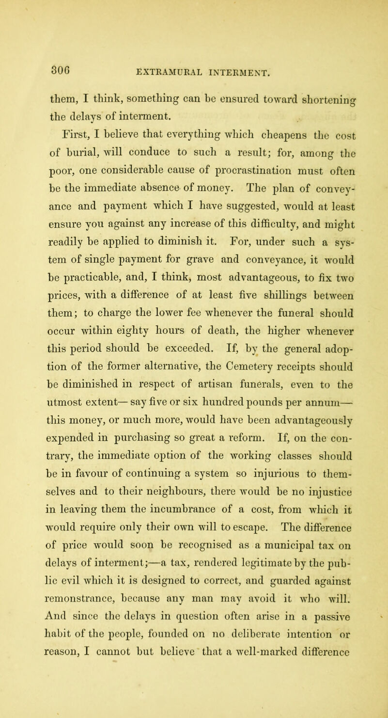 30 G them, I think, something can be ensured toward shortening the delays of interment. First, I believe that everything which cheapens the cost of burial, will conduce to such a result; for, among the poor, one considerable cause of procrastination must often be the immediate absence of money. The plan of convey- ance and payment which I have suggested, would at least ensure you against any increase of this difficulty, and might readily he applied to diminish it. For, under such a sys- tem of single payment for grave and conveyance, it would he practicable, and, I think, most advantageous, to fix two prices, with a difference of at least five shillings between them; to charge the lower fee whenever the funeral should occur within eighty hours of death, the higher whenever this period should be exceeded. If, by the general adop- tion of the former alternative, the Cemetery receipts should be diminished in respect of artisan funerals, even to the utmost extent— say five or six hundred pounds per annum— this money, or much more, would have been advantageously expended in purchasing so great a reform. If, on the con- trary, the immediate option of the working classes should be in favour of continuing a system so injurious to them- selves and to their neighbours, there would be no injustice in leaving them the incumbrance of a cost, from which it would require only their own will to escape. The difference of price would soon be recognised as a municipal tax on delays of interment;—a tax, rendered legitimate by the pub- lic evil which it is designed to correct, and guarded against remonstrance, because any man may avoid it who will. And since the delays in question often arise in a passive habit of the people, founded on no deliberate intention or reason, I cannot but believe that a well-marked difference