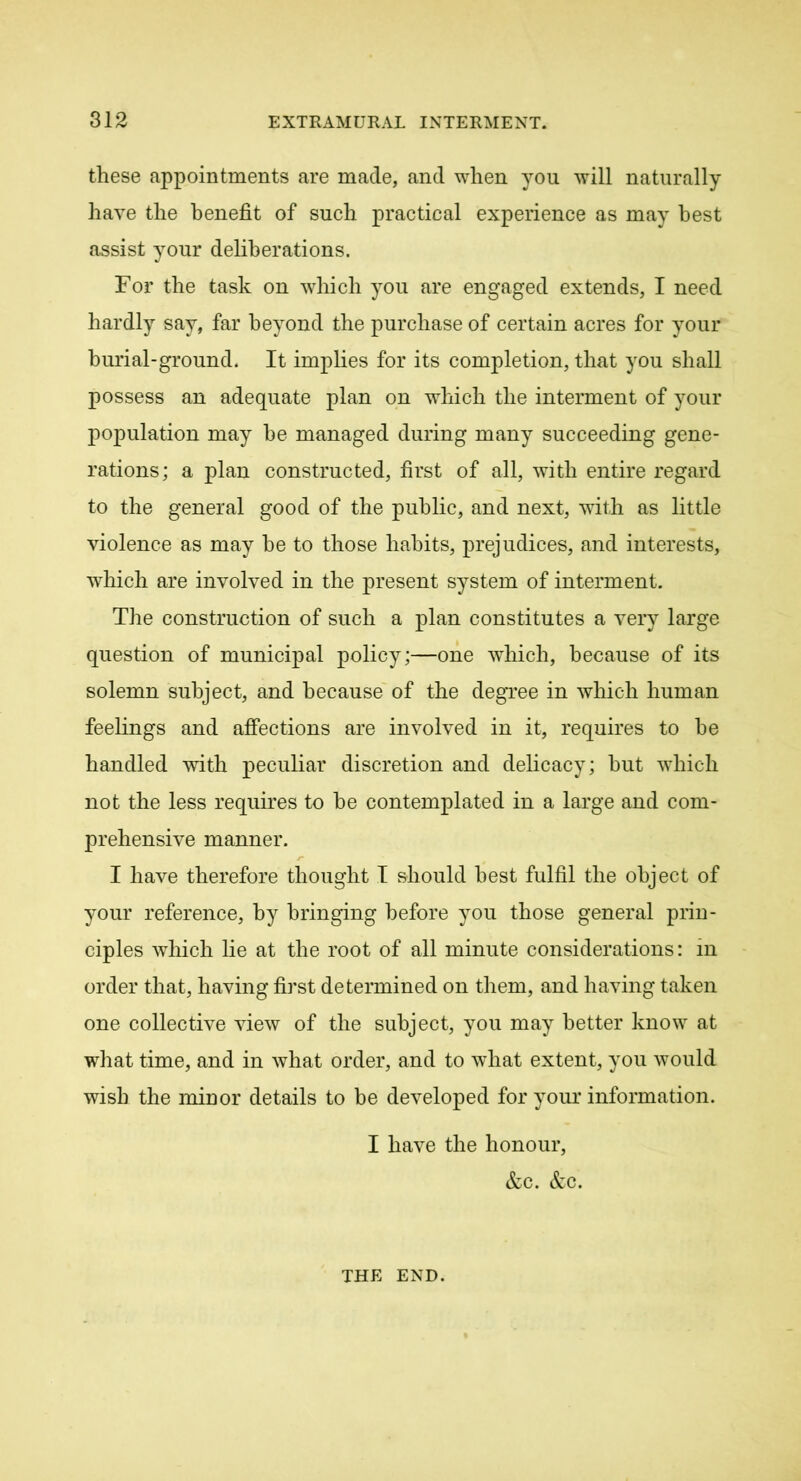 these appointments are made, and when you will naturally have the benefit of such practical experience as may best assist your deliberations. For the task on which you are engaged extends, I need hardly say, far beyond the purchase of certain acres for your burial-ground. It implies for its completion, that you shall possess an adequate plan on which the interment of your population may he managed during many succeeding gene- rations; a plan constructed, first of all, with entire regard to the general good of the public, and next, with as little violence as may he to those habits, prejudices, and interests, which are involved in the present system of interment. The construction of such a plan constitutes a very large question of municipal policy;—one which, because of its solemn subject, and because of the degree in which human feelings and affections are involved in it, requires to he handled with peculiar discretion and delicacy; hut which not the less requires to he contemplated in a large and com- prehensive manner. I have therefore thought I should best fulfil the object of your reference, by bringing before you those general prin- ciples which lie at the root of all minute considerations: in order that, having first determined on them, and having taken one collective view of the subject, you may better know at what time, and in what order, and to what extent, you would wish the minor details to be developed for your information. I have the honour, &c. &c. THE END.