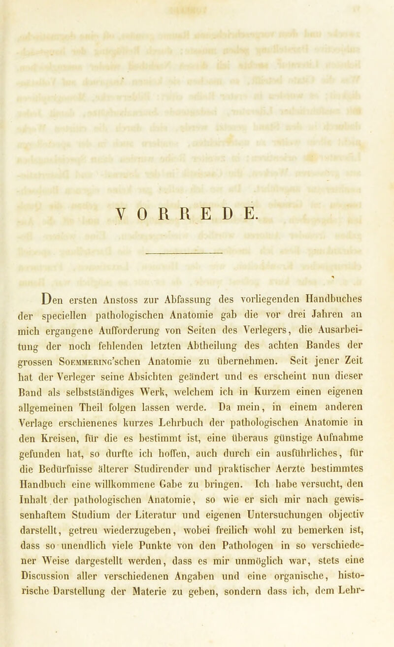 VORREDE. Den ersten Anstoss zur Abfassung des vorliegenden Handbuches der speciellen pathologischen Anatomie gab die vor drei Jahren an mich ergangene Aufforderung von Seiten des Verlegers, die Ausarbei- tung der noch fehlenden letzten Abtheilung des achten Bandes der grossen SoF.MMERiNG’schen Anatomie zu übernehmen. Seit jener Zeit hat der Verleger seine Absichten gelindert und es erscheint nun dieser Band als selbstständiges Werk, welchem ich in Kurzem einen eigenen allgemeinen Theil folgen lassen werde. Da mein, in einem anderen Verlage erschienenes kurzes Lehrbuch der pathologischen Anatomie in den Kreisen, für die es bestimmt ist, eine überaus günstige Aufnahme gefunden hat, so durfte ich hoffen, auch durch ein ausführliches, für die Bedürfnisse älterer Studircnder und praktischer Aerzte bestimmtes Handbuch eine willkommene Gabe zu bringen. Ich habe versucht, den Inhalt der pathologischen Anatomie, so wie er sich mir nach gewis- senhaftem Studium der Literatur und eigenen Untersuchungen objectiv darstellt, getreu wiederzugeben, wobei freilich wohl zu bemerken ist, dass so unendlich viele Punkte von den Pathologen in so verschiede- ner Weise dargestellt werden, dass es mir unmöglich war, stets eine Discussion aller verschiedenen Angaben und eine organische, histo- rische Darstellung der Materie zu geben, sondern dass ich, dem Lehr-