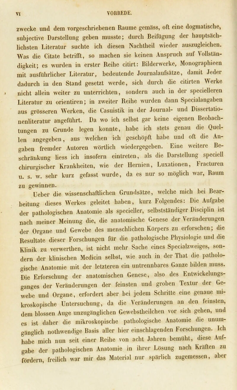 zwecke und dem vorgeschriebenen Raume gemäss, oft eine dogmatische, subjective Darstellung gehen musste; durch Beifügung der hauptsäch- lichsten Literatur suchte ich diesen Nachtheil wieder auszugleichen. Was die Citate betrifft, so machen sie keinen Anspruch auf Vollstän- digkeit; es wurden in erster Reihe citirt: Bilderwerke, Monographien mit ausführlicher Literatur, bedeutende Journalaufsätze, damit Jeder dadurch in den Stand gesetzt werde, sich durch die citirten Werke nicht allein weiter zu unterrichten, sondern auch in der speeielleren Literatur zu orientiren; in zweiter Reihe wurden dann Specialangaben aus grösseren Werken, die Casuistik in der Journal- und Dissertatio- nenliteratur angeführt. Da wo ich selbst gar keine eigenen Beobach- tungen zu Grunde legen konnte, habe ich stets genau die Quel- len angegeben, aus welchen ich geschöpft habe und oft die An- gaben fremder Autoren wörtlich wiedergegeben. Eine weitere Be- schränkung liess ich insofern eintreten, als die Darstellung specieü chirurgischer Krankheiten, wie der Hernien, Luxationen, Fracturen u. s. w. sehr kurz gefasst wurde, da es nur so möglich war, Raum zu gewinnen. Ueber die wissenschaftlichen Grundsätze, welche mich bei Beai- beitung dieses Werkes geleitet haben, kurz Folgendes: Die Aufgabe der pathologischen Anatomie als specieller, selbstständiger Disciphn ist nach meiner Meinung die, die anatomische Genese der Veränderungen der Organe und Gewebe des menschlichen Körpers zu erforschen; die Resultate dieser Forschungen für die pathologische Physiologie und die Klinik zu verwerthen, ist nicht mehr Sache eines Specialzweiges, son- dern der klinischen Medicin selbst, wie auch in der That die patholo- gische Anatomie mit der letzteren ein untrennbares Ganze bilden muss. Die Erforschung der anatomischen Genese, also des Entwickelungs- ganges der Veränderungen der feinsten und groben Textur der Ge- webe und Organe, erfordert aber bei jedem Schritte eine genaue mi- kroskopische Untersuchung, da die Veränderungen an den feinsten, dem blossen Auge unzugänglichen Gewebstheilchen vor sich gehen, und es ist daher die mikroskopische pathologische Anatomie die unum- gänglich nothwendige Basis aller hier einschlagenden Forschungen. Ich habe mich nun seit einer Reihe von acht Jahren bemüht, diese Auf- gabe der pathologischen Anatomie in ihrer Lösung nach Kräften zu fördern, freilich war mir das Material nur spärlich zugemessen, aber