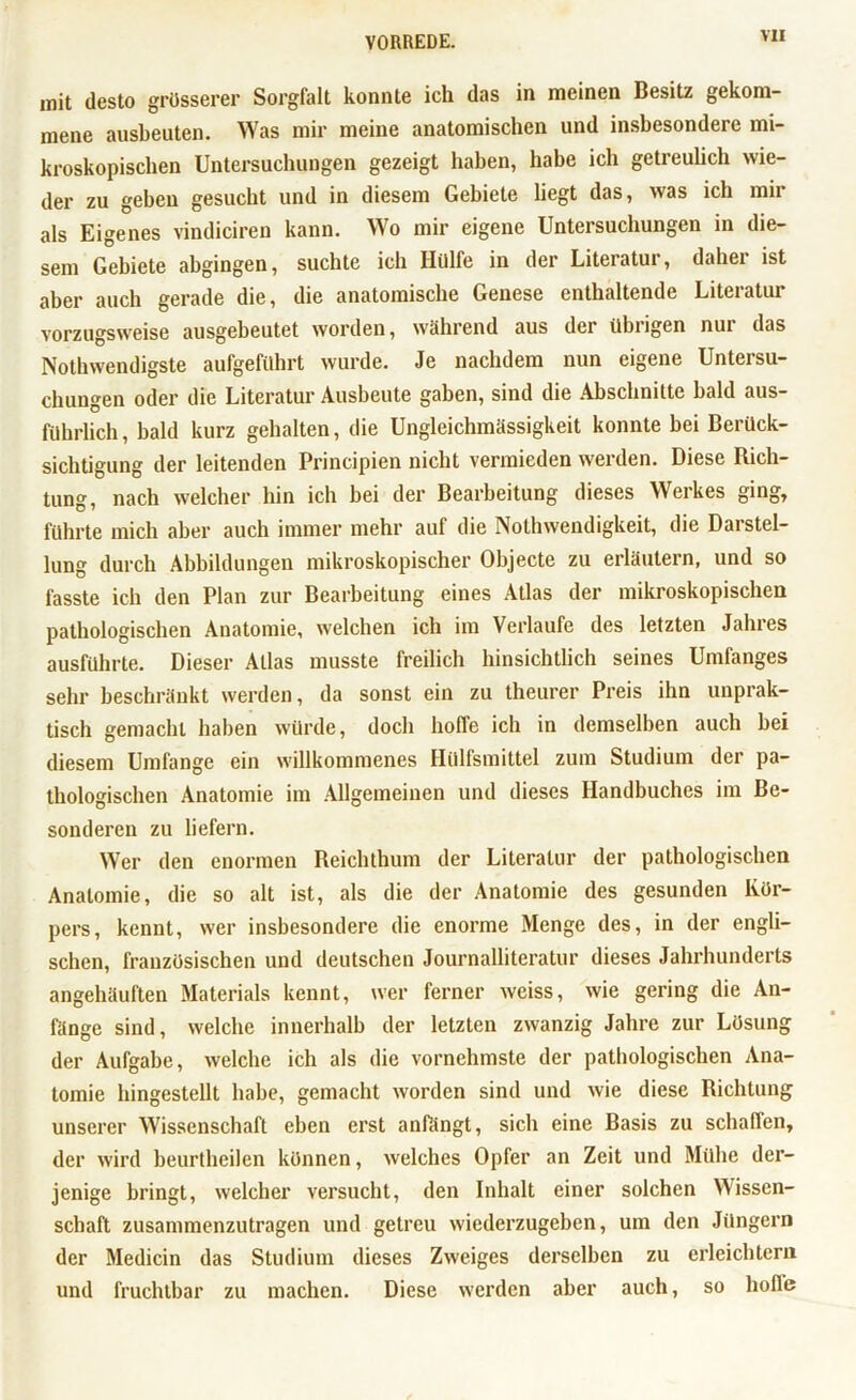 mit desto grösserer Sorgfalt konnte ich das in meinen Besitz gekom- mene ausbeuten. Was mir meine anatomischen und insbesondere mi- kroskopischen Untersuchungen gezeigt haben, habe ich getreulich wie- der zu geben gesucht und in diesem Gebiete liegt das, was ich mir als Eigenes vindiciren kann. Wo mir eigene Untersuchungen in die- sem Gebiete abgingen, suchte ich Hülfe in der Literatur, daher ist aber auch gerade die, die anatomische Genese enthaltende Litei atur vorzugsweise ausgebeutet worden, während aus der übrigen nur das Nothwendigste aufgeführt wurde. Je nachdem nun eigene Untersu- chungen oder die Literatur Ausbeute gaben, sind die Abschnitte bald aus- führlich, bald kurz gehalten, die Ungleichmässigkeit konnte bei Berück- sichtigung der leitenden Principien nicht vermieden werden. Diese Rich- tung, nach welcher hin ich bei der Bearbeitung dieses Werkes ging, führte mich aber auch immer mehr auf die Nothwendigkeit, die Dai Stel- lung durch Abbildungen mikroskopischer Objecte zu erläutern, und so fasste ich den Plan zur Bearbeitung eines Atlas der mikroskopischen pathologischen Anatomie, welchen ich im Verlaufe des letzten Jahres ausführte. Dieser Atlas musste freilich hinsichtlich seines Umfanges sehr beschränkt werden, da sonst ein zu theurer Preis ihn unprak- tisch gemacht haben würde, doch hoffe ich in demselben auch bei diesem Umfange ein willkommenes Hülfsmittel zum Studium der pa- thologischen Anatomie im Allgemeinen und dieses Handbuches im Be- sonderen zu liefern. Wer den enormen Reichthum der Literatur der pathologischen Anatomie, die so alt ist, als die der Anatomie des gesunden Kör- pers, kennt, wer insbesondere die enorme Menge des, in der engli- schen, französischen und deutschen Journalliteratur dieses Jahrhunderts angehäuften Materials kennt, wer ferner weiss, wie gering die An- fänge sind, welche innerhalb der letzten zwanzig Jahre zur Lösung der Aufgabe, welche ich als die vornehmste der pathologischen Ana- tomie hingestellt habe, gemacht worden sind und wie diese Richtung unserer Wissenschaft eben erst anfängt, sich eine Basis zu schaffen, der wird beurtheilen können, welches Opfer an Zeit und Mühe der- jenige bringt, welcher versucht, den Inhalt einer solchen Wissen- schaft zusammenzutragen und getreu wiederzugeben, um den Jüngern der Medicin das Studium dieses Zweiges derselben zu erleichtern und fruchtbar zu machen. Diese werden aber auch, so hoffe