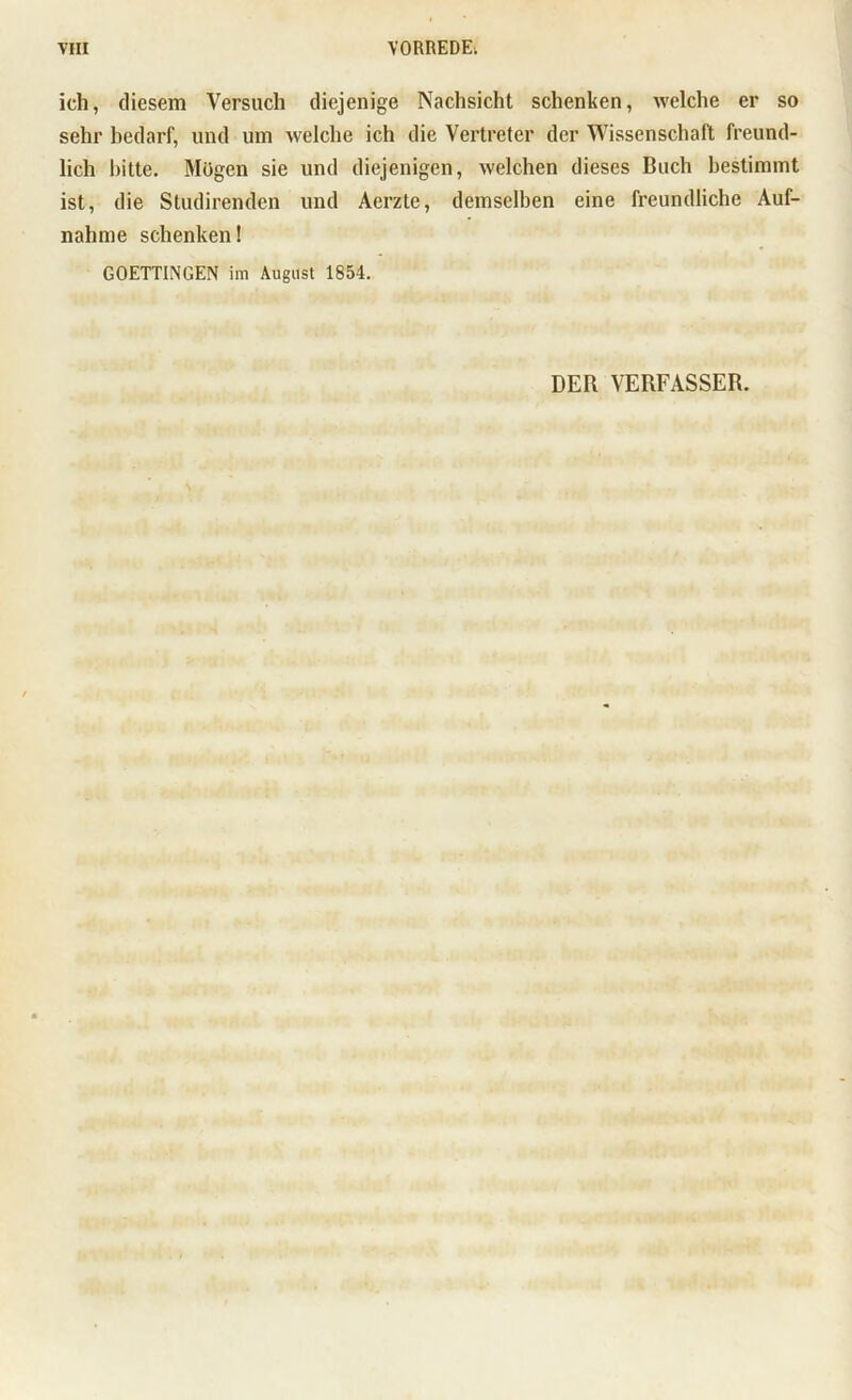 ich, diesem Versuch diejenige Nachsicht schenken, welche er so sehr bedarf, und um welche ich die Vertreter der Wissenschaft freund- lich bitte. Mögen sie und diejenigen, welchen dieses Buch bestimmt ist, die Studirenden und Acrzte, demselben eine freundliche Auf- nahme schenken! GOETTINGEN im August 1854. DER VERFASSER.