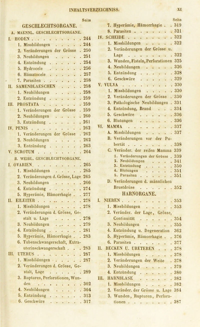 GESCHLECHTSORGANE. A. MAENNL. GESCHLECHTSORGANE. I. HODEN 1. Missbildungen 2. Veränderungen der Grösse . 3. Neubildungen 4. Entzündung 5. Hydrocele 6. Hämatocele 7. Parasiten II. SAMENBLAESCHEN . . . . 1. Neubildungen 2. Entzündung III. PROSTATA 1. Veränderungen der Grösse . 2. Neubildungen 3. Entzündung IV. PENIS 1. Veränderungen der Grösse . 2. Neubildungen 3. Entzündung V. SCROTUM ß. WE1BL. GESCHLECHTSORGANE. I. OVARIEN 1. Missbildungen 2. Veränderungen d. Grösse, Lage 3. Neubildungen 4. Entzündung 5. Hyperämie, Hämorrhagie . . II. EILEITER 1. Missbildungen 2. Veränderungen d. Grösse, Ge- stalt u. Lage 3. Neubildungen 4. Entzündung 5. Hyperämie, Hämorrbagie . . 6. Tubenscliwangerschaft, Extra- uterinschwangerschaft . . . III. UTERUS 1. Missbildungen ...... 2. Veränderungen d. Grösse, Ge- stalt, Lage 3. Rupturen, Perforationen, Wun- den 4. Neubildungen 5. Entzündung 6. Geschwüre Seite Seile 7. Hyperämie, Hämorrbagie . .319 8. Parasiten .... . . .321 244 IV. SCHEIDE . . .322 244 1. Missbildungen . . ... 322 250 2. Veränderungen der Grösse u. 251 Lage . . .322 254 3. Wunden, Fisteln, Perforationen 325 256 4. Neubildungen . . . . .326 257 5. Entzündung . . . . . .328 258 6. Geschwüre . . . . . .329 258 V. VULVA . . .330 258 1. Missbildungen . . ... 330 259 2. Veränderungen der Grösse . 330 259 3. Pathologische Neubildungen . 331 259 4. Entzündung, Brand . . .334 260 5. Geschwüre . . . . . .336 261 6. Blutungen . . . . . .336 262 VI. MAMMA . . .337 262 A. Missbildungen . . ... 337 262 B. Veränderungen vor der Pu- 263 bertät . . .338 264 C. Veränder. der reifen Mamma 339 1. Veränderungen der Grösse . 339 265 J. Neubildungen . . .341 3. Entzündung . . . . .350 265 4. Blutungen . . .351 265 5. Parasiten . . ... 351 266 D. Veränderungen d. männlichen 274 Brustdrüse . . . . . .352 277 HARNORGANE 278 I. NIEREN . . .353 278 1. Missbildungen . . . . .353 2. Veränder. der Lage, Grösse, 278 Continuität . . . . . .354 279 3. Neubildungen . . . . .355 281 4. Entzündung u. Degeneration 362 283 5. Hyperämie, Hämorrbagie . .376 6. Parasiten .... 283 II. BECKEN U. URETEREN . . .378 287 1. Missbildungen . . . . .378 287 2. Veränderungen der Weite . 378 3. Neubildungen . . . . .379 289 4. Entzündung . . . . . .380 III. HARNBLASE . . . . . .382 302 1. Missbildungen . . . . .382 304 2. Veränder. der Grösse u. Lage 384 313 3. Wunden, Rupturen, Perfora- 317 tionen . . .387