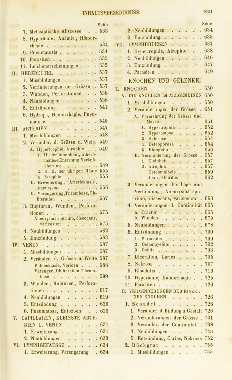 Seite 7. Metastatische Absccsse . . 533 8. Hyperämie, Anämie, Hämor- rliagie 534 9. l’neumatosis 534 10. Parasiten 535 11. Leichencrsclieinungen . . . 535 II. HERZBEUTEL 537 1. Missbildungen 537 2. Veränderungen der Grösse . 537 3. Wunden, Perforationen . . 538 4. Neubildungen 538 5. Entzündung 541 6. Hydrops, Hämorrhagie, Pneu- VII. Seite 2. Neubildungen 634 3. Entzündung 635 LYMPHDRUESEN 637 1. Hypertrophie, Atrophie . . 638 2. Neubildungen 640 3. Entzündung ' . 647 4. Parasiten 649 KNOCHEN UND GELENKE. I. KNOCHEN . 650 A. OIE KNOCHEN IM ALLGEMEINEN 650 1. Missbildungen 650 2. Veränderungen der Grösse . 651 A. Vermehrung der Grösse und matose 545 Masse * . 651 ARTERIEN 547 t. Hypertrophie . • . 652 1. Missbildungen 548 2. 3. Hyperostose Sklerose • • . 652 . 654 2. Veränder. d. Grösse u. Weite 549 4. Osteoporose . • . 654 A. Hypertrophie, Atrophie . 549 5. Elongatio . , , . 656 1. II. der Innenbaut, athero- B. Verminderung der Grösse . 657 malöse Entartung,Verknö- 1. Kleinheit . . . 657 cheruug 549 2. Atrophie . 657 2. 3. H. der übrigen Häute 555 Osteomalacie . . 659 4. Atrophie 555 Usur, Detritus , . 662 ß. Erweiterung, Artcriektasis, Aneurysma 556 C. Verengerung,Tlirombosc,Ob- literation 567 3. Rupturen, Wunden, Perfora- tionen 575 Aneurysma spurium, dissecans, varicosum 575 4. Neubildungen 582 5. Entzündung 583 IV. VENEN 587 1. Missbildungen 587 2. Veränder. d. Grösse u. Weite 587 Phlebektasie, Yaricen . . . 588 Verenger.,Obliteration, Throm- bose 599 3. Wunden, Rupturen, Perfora- tionen 617 4. Neubildungen 619 5. Entzündung 620 6. Pncumatosc, Entozocn . . 629 V. CAPILLAREN, KLEINSTE ARTE- RIEN U. VENEN 631 1. Erweiterung 631 2. Neubildungen 633 VI. LYMPHGEFAESSE 634 1. Erweiterung, Verengerung . 634 3. Veränderungen der Lage und Verbindung, Aneurysma spu- rium, dissecans, varicosum . 663 4. Veränderungen d. Continuität 665 a. Fractur 665 b. Wunden 675 5. Neubildungen 678 6. Entzündung 700 1. Periostitis 700 2. Osteomyelitis 702 3. Ostitis 703 7. Ulceration, Carics . . . .705 8. Nekrose 707 9. Rhachitis 716 10. Hyperämie, Hämorrhagie . . 725 11. Parasiten 726 B. VERAENDERÜNGEN DER EINZEL- NEN KNOCHEN 726 1. Schädel 726 1. Veränder. d. Bildung u.Gestalt 726 2. Veränderungen der Grösse . 731 3. Veränder. der Continuität . 738 4. Neubildungen 743 5. Entzündung, Caries, Nekrose 752 2. Rückgrat 755 1. Missbildungen 755