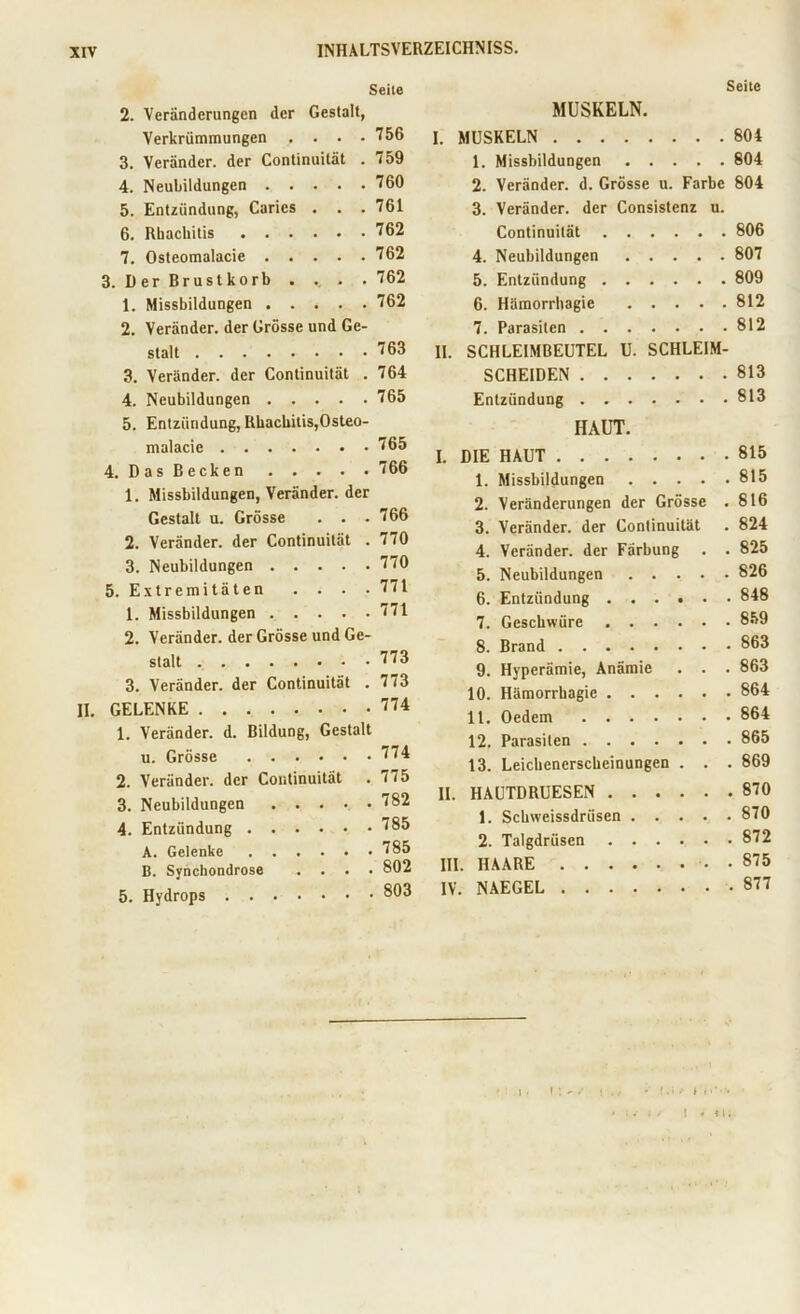 Seite 2. Veränderungen der Gestalt, Verkrümmungen .... 756 3. Veränder. der Continuität . 759 4. Neubildungen 760 5. Entzündung, Carics . . .761 6. Rhackilis 762 7. Osteomalacie 762 3. D er Brust korb . . . .762 1. Missbildungen 762 2. Veränder. der Grösse und Ge- stalt 763 3. Veränder. der Continuität . 764 4. Neubildungen 765 5. Entzündung, Rbachitis,Osteo- malacie 765 4. Das Becken 766 1. Missbildungen, Veränder. der Gestalt u. Grösse . . .766 2. Veränder. der Continuität . 770 3. Neubildungen 770 5. Extremitäten . . . .771 1. Missbildungen 771 2. Veränder. der Grösse und Ge- stalt 773 3. Veränder. der Continuität . 773 II. GELENKE 774 1. Veränder. d. Bildung, Gestalt u. Grösse 774 2. Veränder. der Continuität . 775 3. Neubildungen ..... 782 4. Entzündung 785 A. Gelenke 785 B. Syncliondrose .... 802 5. Hydrops 803 Seite MUSKELN. I. MUSKELN 804 1. Missbildungen 804 2. Veränder. d. Grösse u. Farbe 804 3. Veränder. der Consistenz u. Continuität 806 4. Neubildungen 807 5. Entzündung 809 6. Hämorrhagie 812 7. Parasiten 812 II. SCHLEIMBEUTEL U. SCHLEIM- SCHEIDEN 813 Entzündung 813 HAUT. I. DIE HAUT 815 1. Missbildungen 815 2. Veränderungen der Grösse . 816 3. Veränder. der Continuität . 824 4. Veränder. der Färbung . . 825 5. Neubildungen 826 6. Entzündung 848 7. Geschwüre 859 8. Brand 863 9. Hyperämie, Anämie . . . 863 10. Hämorrhagie 864 11. Oedem 864 12. Parasiten 865 13. Leichenerscheinungen . . . 869 II. HAUTDRUESEN 870 1. Schweissdriisen 870 2. Talgdrüsen 872 III. HAARE . 875 IV. NAEGEL 877 t *4 1.