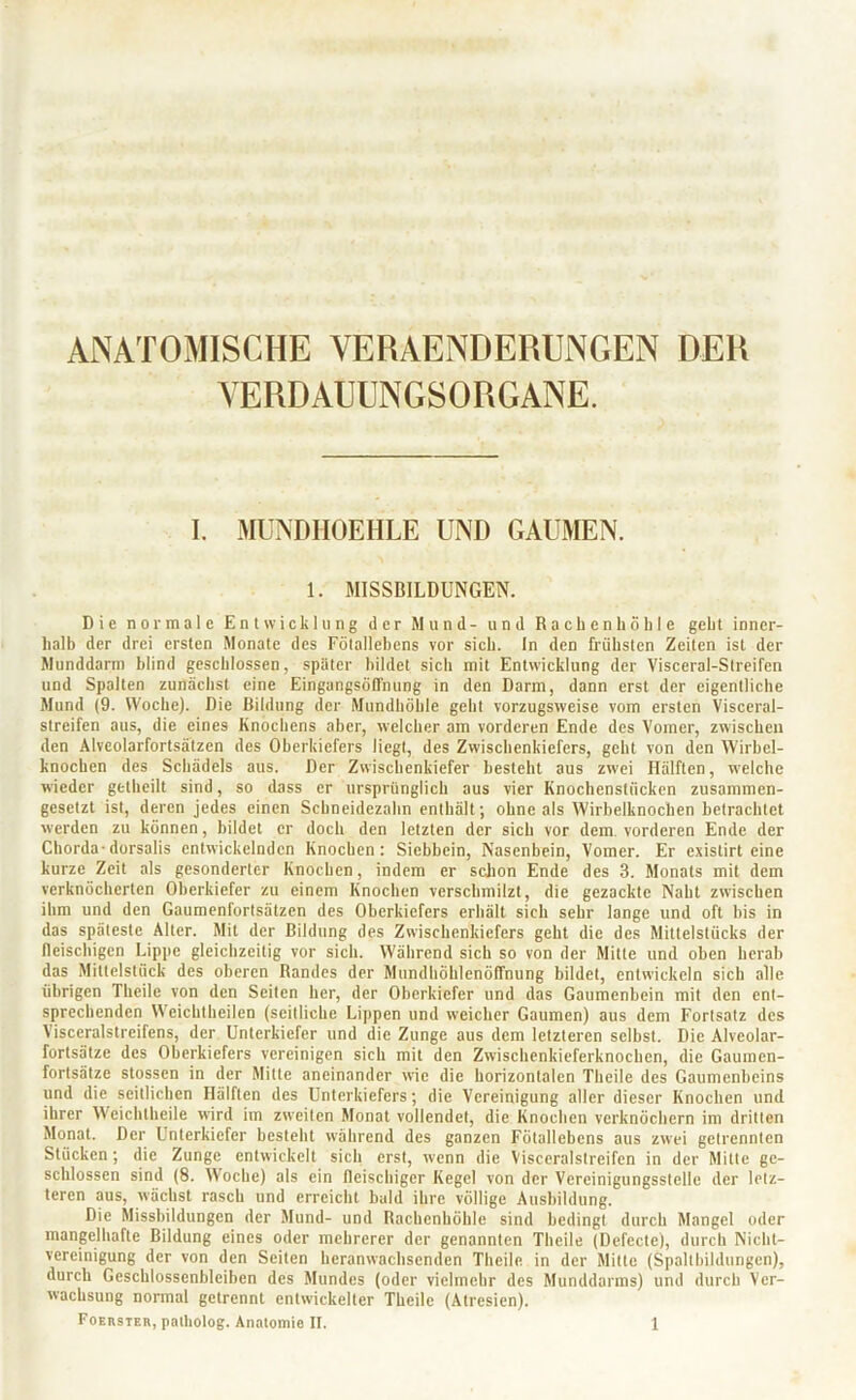 ANATOMISCHE VERAENDERUNGEN DER VERDAUUNGSORGANE. I. MUNDHOEHLE UND GAUMEN. 1. MISSBILDUNGEN. Die normale Entwicklung der Mund- und Rachenhöhle geht inner- halb der drei ersten Monate des Fötallebcns vor sich. In den frühsten Zeiten ist der Munddann blind geschlossen, später bildet sich mit Entwicklung der Visccral-Streifcn und Spalten zunächst eine Eingangsöffnung in den Darm, dann erst der eigentliche Mund (9. Woche). Die Bildung der Mundhöhle geht vorzugsweise vom ersten Visceral- streifen aus, die eines Knochens aber, welcher am vorderen Ende des Vomer, zwischen den Alveolarfortsälzen des Oberkiefers liegt, des Zwischenkiefers, gellt von den Wirbel- knochen des Schädels aus. Der Zwischenkiefer besteht aus zwei Hälften, welche wieder getheilt sind, so dass er ursprünglich aus vier Knochenstücken zusammen- gesetzt ist, deren jedes einen Schneidezahn enthält; ohne als Wirhelknochcn betrachtet werden zu können, bildet er doch den letzten der sich vor dem. vorderen Ende der Chorda-dorsalis entwickelnden Knochen: Siebbein, Nasenbein, Vomer. Er existirt eine kurze Zeit als gesonderter Knochen, indem er schon Ende des 3. Monats mit dem verknöcherten Oberkiefer zu einem Knochen verschmilzt, die gezackte Naht zwischen ihm und den Gaumenfortsätzen des Oberkiefers erhält sich sehr lange und oft bis in das späteste Alter. Mit der Bildung des Zwischenkiefers geht die des Mittelstücks der fleischigen Lippe gleichzeitig vor sich. Während sich so von der Mitte und oben herab das Mittelstück des oberen Randes der Mundhöhlenöffnung bildet, entwickeln sich alle übrigen Theile von den Seiten her, der Oberkiefer und das Gaumenbein mit den ent- sprechenden Wcichtheilen (seitliche Lippen und weicher Gaumen) aus dem Fortsatz des Visceralstreifens, der Unterkiefer und die Zunge aus dem letzteren selbst. Die Alveolar- fortsätze des Oberkiefers vereinigen sich mit den Zwischenkieferknochen, die Gaumen- fortsätze stossen in der Mitte aneinander wie die horizontalen Theile des Gaumenbeins und die seitlichen Hälften des Unterkiefers; die Vereinigung aller dieser Knochen und ihrer Weichtheile wird im zweiten Monat vollendet, die Knochen verknöchern im dritten Monat. Der Unterkiefer besteht während des ganzen Fötallebens aus zwei getrennten Stücken; die Zunge entwickelt sich erst, wenn die Visceralstreifen in der Mitte ge- schlossen sind (8. Woche) als ein fleischiger Kegel von der Vcreinigungsstelle der letz- teren aus, wächst rasch und erreicht bald ihre völlige Ausbildung. Die Missbildungen der Mund- und Rachenhöhle sind bedingt durch Mangel oder mangelhafte Bildung eines oder mehrerer der genannten Theile (Defccte), durch Nichl- vereinigung der von den Seiten heranwachsenden Theile in der Mitte (Spaltbildungen), durch Geschlossenbleiben des Mundes (oder vielmehr des Munddarms) und durch Ver- wachsung normal getrennt entwickelter Theile (Atresien).
