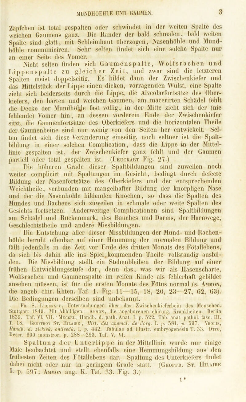 Zäpfchen ist total gespalten oder schwindet in der weiten Spalte des weichen Gaumens ganz. Die Ränder der bald schmalen, bald weiten Spalte sind glatt, mit Schleimhaut überzogen, Nasenhöhle und Mund- höhle communiciren. Sehr selten findet sich eine solche Spalte nur an einer Seite des Vomer. Nicht selten linden sich Gaumenspalte, Wolfsrachen und Lippenspalte zu gleicher Zeit, und zwar sind die letzteren Spalten meist doppelseitig. Es bildet dann der Zwischenkiefer und das Mittelstück der Lippe einen dicken, vorragenden Wulst, eine Spalte zieht sich beiderseits durch die Lippe, die Alveolarfortsätze des Ober- kiefers, den harten und weichen Gaumen, am macerirten Schädel fehlt die Decke der Mundhöhle fast völlig, in der Mitte zieht sich der (nie fehlende) Vomer hin, an dessen vorderem Ende der Zwischenkiefer sitzt, die Gaumenfortsätze des Oberkiefers und die horizontalen Theile der Gaumenbeine sind nur wenig von den Seiten her entwickelt. Sel- ten findet sich diese Veränderung einseitig, noch seltner ist die Spalt- bildung in einer solchen Complication, dass die Lippe in der Mittel- linie gespalten ist, der Zwischenkiefer ganz fehlt und der Gaumen partiell oder total gespalten ist. (Leuckart Fig. 27.) Die höheren Grade dieser Spaltbildungeu sind zuweilen noch weiter complicirt mit Spaltungen im Gesicht, bedingt durch defecte Bildung der Nasenfortsätze des Oberkiefers und der entsprechenden Weichtheile, verbunden mit mangelhafter Bildung der knorpligen Nase und der die Nasenhöhle bildenden Knochen, so dass die Spalten des Mundes und Rachens sich zuweilen in schmale oder weite Spalten des Gesichts fortsetzen. Anderweitige Comphcationen sind Spaltbildungen am Schädel und Rückenmark, des Bauches und Darms, der Harnwege, Geschlechtstheile und andere Missbildungen. Die Entstehung aller dieser Missbildungen der Mund- und Rachen- höhle beruht offenbar auf einer Hemmung der normalen Bildung und fällt jedenfalls in die Zeit vor Ende des dritten Monats des Fötallebens, da sich bis dahin alle ins Spiel.kommenden Theile vollständig ausbil- den. Die Missbildung stellt ein Stehenbleiben der Bildung auf einer frühen Entwicklungsstufe dar, denn das, was wir als Hasenscharte, Wolfsrachen und Gaumenspalte im reifen Kinde als fehlerhaft gebildet ansehen müssen, ist für die ersten Monate des Fötus normal (s. Ammon, die angeb. chir. Khten. Taf. 1. Fig. lt—15, 18, 20, 23—27, 62, 63). Die Bedingungen derselben sind unbekannt. Fr. S. Leuckart, Untersuchungen über das Zwischcnkiefcrbein des Menschen. Stuttgart 1840. Mit Abbildgen. Ammon, die angeborenen Chirurg. Krankheiten. Berlin 1839. Taf. VI, VII. 'Meckel, Handb. d. path. Anal. 1. p. 522, Tab. anat.-pathol. fase. III. T. 18. Geoffroy St. Hilaire , Hist, des anomal, de l’org. I. p. 581, p. 597. Vroi.ik, Handb. d. ziclclek. onllcedk. I. p. 442. Taluilae ad illustr. embryogenesin T. 33. Otto, Dcscr. G00 monstror. p. 288—293. Taf. V, VI. Spaltung der Unterlippe in der Mittellinie wurde nur einige Male beobachtet und stellt ebenfalls eine Hemmungsbildung aus den frühesten Zeiten des Fötallebens dar. Spaltung des Unterkiefers findet dabei nicht oder nur in geringem Grade statt. (Geoffr. St. Hilaire 1- p. 597; Ammon ang. K. Taf. 33. Fig. 3.) 1*