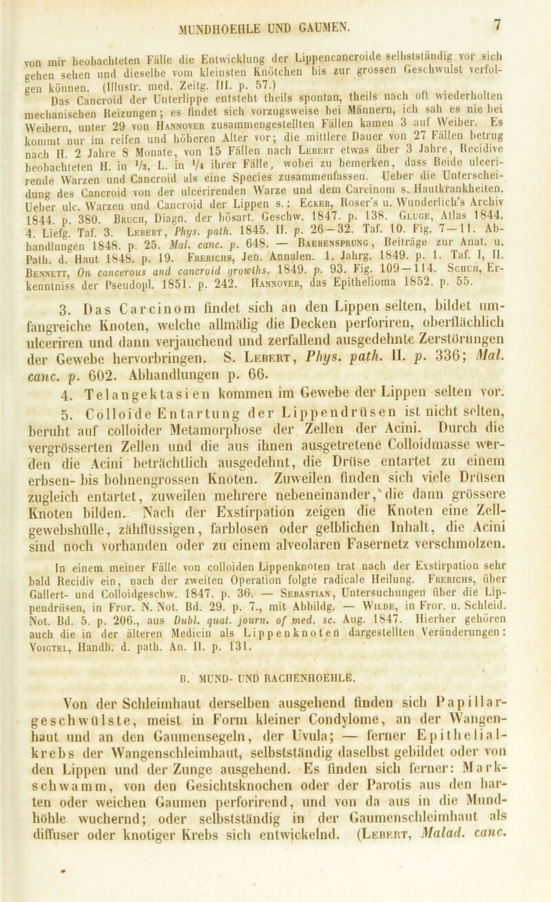 von mir beobachteten Fälle die Entwicklung der Lippencancroide selbstständig vor sich gehen sehen und dieselbe vom kleinsten Knötchen bis zur grossen Geschwulst verfol- gen können. (Illustr. mcd. Zeitg. III. p. 57.) Das Cancroid der Unterlippe entsteht theils spontan, theils nach olt wiederholten mechanischen Reizungen; cs findet sich vorzugsweise bei Männern, ich sah es nie bei Weibern unter 29 von Hannover zusamniengeslelltcn Fällen kamen 3 auf Weiber. Es kommt nur im reifen und höheren Alter vor; die mittlere Dauer von 27 Fällen betrug nach H 2 Jahre 8 Monate, von 15 Fällen nach Ledert etwas über 3 Jahre, Recidive beobachteten H. in Vs. L. in V* ihrer Fälle, wobei zu bemerken, dass Beide uleeri- rende Warzen und Cancroid als eine Species zusammenfassen. Ueber die Unterschei- dung des Cancroid von der uleerirenden Warze und dem Carcinom s. Hautkrankheiten. Ueber ulc. Warzen und Cancroid der Lippen s.: Ecker, Roser’s u. Wunderliche Archiv 1844. P. 380. Bruch, Diagn. der bösart. Geschw. 1847. p. 138. Gluge, Atlas 1844. 4 Liefg. Taf. 3. Lebert, Plu/s. patli. 1845. II. p. 26 — 32. Taf. 10. Fig. 7—11. Ab- handlungen 1848. p. 25. Mal. canc. p. 648. — Baerensprung , Beiträge zur Anat. u. Patb. d. Haut 1848. p. 19. Frericus, Jen. Annalen. 1. Jalirg. 1849. p. 1. Taf. I, II. Bennett, On cancerous and cancroid growllis. 1849. p. 93. Fig. 109—114. Scncn, Er- kenntniss der Pseudopl. 1851. p. 242. Hannover, das Epithelioma 1852. p. 55. 3. Das Carcinom findet sich an den Lippen selten, bildet um- fangreiche Knoten, welche allmälig die Decken perforiren, oberflächlich ulceriren und dann verjauchend und zerfallend ausgedehnte Zerstörungen der Gewebe hervorbringen. S. Lebert, Plnjs. path. II. p. 336; Mal. canc. p. 602. Abhandlungen p. 66. 4. Tel an ge kt asi en kommen im Gewebe der Lippen selten vor. 5. Colloide Entartung der Lippendrüsen ist nicht selten, beruht auf colloider Metamorphose der Zellen der Acini. Durch die vergrösserten Zellen und die aus ihnen ausgetretene Colloidmasse wer- den die Acini beträchtlich ausgedehnt, die Drüse entartet zu einem erbsen- bis hohnengrossen Knoten. Zuweilen finden sich viele Drüsen zugleich entartet, zuweilen mehrere nebeneinander,'die dann grössere Knoten bilden. Nach der Exstirpation zeigen die Knoten eine Zcll- gewcbshiille, zähflüssigen, farblosen oder gelblichen Inhalt, die Acini sind noch vorhanden oder zu einem alveolaren Fasernetz verschmolzen. In einem meiner Fälle von colloiden Lippenknoten trat nach der Exstirpation sehr bald Recidiv ein, nach der zweiten Operation folgte radicale Heilung. Frericus, über Gallert- und Colloidgeschw. 1847. p. 36. — Sebastian, Untersuchungen über die Lip- pendrüsen, in Fror. N. Not. Bd. 29. p. 7., mit Abbildg. — Wilde, in Fror. u. Schleid. Not. Bd. 5. p. 206., aus Dubl. quäl, journ. of med. sc. Aug. 1847. Hierher gehören auch die in der älteren Mediein als Lippen knoten dargestellten Veränderungen: Voigtei., Handli. d. path. An. II. p. 131. B. MUND- UND RACI1ENIIOEHLE. Von der Schleimhaut derselben ausgehend finden sich Papilla r- geschwülste, meist in Form kleiner Condylome, an der Wangen- haut und an den Gaumensegeln, der Uvula; — ferner Epithelial- krebs der Wangenschleimhaut, selbstständig daseihst gebildet oder von den Lippen und der Zunge ausgehend. Es finden sich ferner: Mark- sclnva mm, von den Gesichtsknochen oder der Parotis aus den har- ten oder weichen Gaumen perforirend, und von da aus in die Mund- höhle wuchernd; oder selbstständig in der Gaumenschleimhaut als diffuser oder knotiger Krebs sich entwickelnd. (Lebf.rt, Malad, canc.