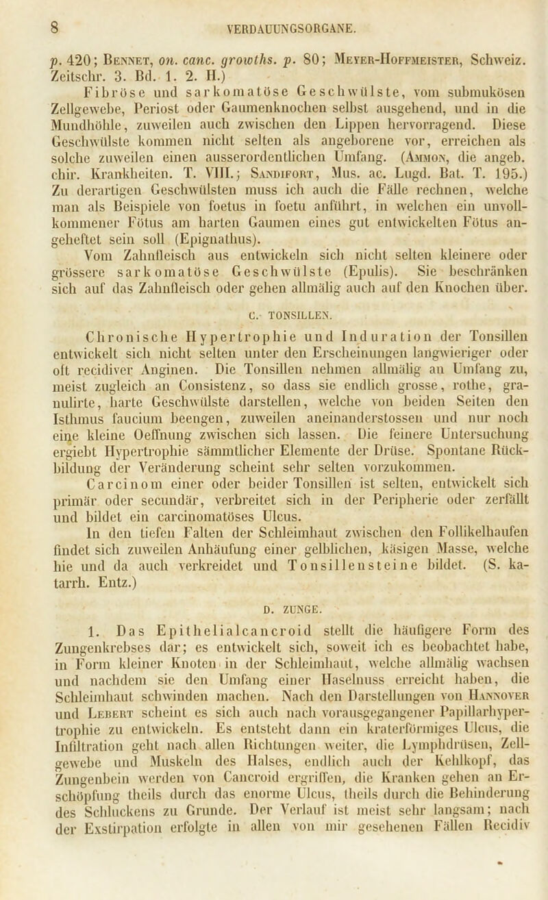 p. 420; Bennet, on. canc. groxoths. p. 80; Meyer-IIoffmeister, Schweiz. Zeitschr. 3. Bd. 1. 2. H.) Fibröse und sarkomatöse Geschwülste, vom submukösen Zellgewebe, Periost oder Gaumenknochen selbst ausgehend, und in die Mundhöhle, zuweilen auch zwischen den Lippen hervorragend. Diese Geschwülste kommen nicht selten als angeborene vor, erreichen als solche zuweilen einen ausserordentlichen Umfang. (Ammon, die angeb. chir. Krankheiten. T. VIII.; Sandifort, Mus. ac. Lugd. Bat. T. 195.) Zu derartigen Geschwülsten muss ich auch die Fälle rechnen, welche man als Beispiele von foetus in foetu anführt, in welchen ein unvoll- kommener Fötus am harten Gaumen eines gut entwickelten Fötus an- geheftet sein soll (Epignalhus). Vom Zahnfleisch aus entwickeln sich nicht selten kleinere oder grössere sar komatöse Geschwülste (Epulis). Sie beschränken sich auf das Zahnfleisch oder gehen allmälig auch auf den Knochen über. C. TONSILLEN. Chronische Hypertrophie und Induration der Tonsillen entwickelt sich nicht selten unter den Erscheinungen langwieriger oder oft recidiver Anginen. Die Tonsillen nehmen allmälig an Umfang zu, meist zugleich an Consistenz, so dass sie endlich grosse, rothe, gra- nulirte, harte Geschwülste darstellen, welche von beiden Seiten den Isthmus faucium beengen, zuweilen aneinanderstossen und nur noch eine kleine Oeffnung zwischen sich lassen. Die feinere Untersuchung ergiebt Hypertrophie sämmtlicher Elemente der Drüse. Spontane Riick- bildung der Veränderung scheint sehr selten vorzukommen. Carcinom einer oder beider Tonsillen ist selten, entwickelt sich primär oder secundär, verbreitet sich in der Peripherie oder zerfällt und bildet ein carcinomatüses Ulcus. ln den tiefen Falten der Schleimhaut zwischen den Follikelhaufen findet sich zuweilen Anhäufung einer gelblichen, käsigen Masse, welche hie und da auch verkreidet und Tonsillen steine bildet. (S. ka- tarrli. Entz.) D. ZUNGE. 1. Das Epilhelialcancroid stellt die häufigere Form des Zungenkrebses dar; es entwickelt sich, soweit ich es beobachtet habe, in Form kleiner Knoten in der Schleimhaut, welche allmälig wachsen und nachdem sie den Umfang einer Haselnuss erreicht haben, die Schleimhaut schwinden machen. Nach den Darstellungen von Hannover und Lerert scheint es sich auch nach vorausgegangener Papillarhyper- trophie zu entwickeln. Es entsteht dann ein kraterförmiges Ulcus, die Infiltration geht nach allen Richtungen weiter, die Lymplnlrüsen, Zell- gewebe und Muskeln des Halses, endlich auch der Kehlkopf, das Zungenbein werden von Cancroid ergriffen, die Kranken gehen an Er- schöpfung theils durch das enorme Ulcus, theils durch die Behinderung des Schluckens zu Grunde. Der Verlauf ist meist sehr langsam; nach der Exstirpation erfolgte in allen von mir gesehenen Fällen Recidiv