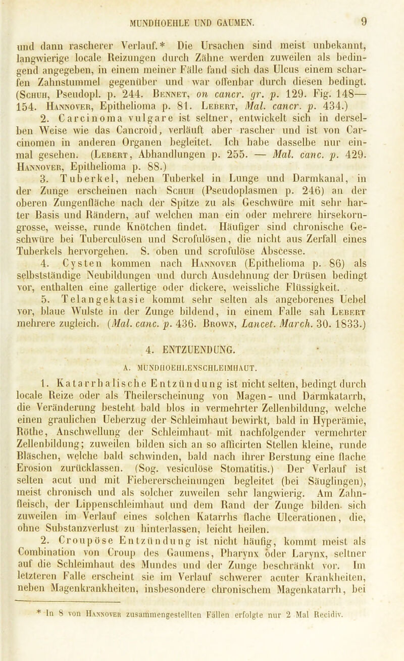 und dann rascherer Verlauf.* Die Ursachen sind meist unbekannt, langwierige locale Reizungen durch Zähne werden zuweilen als bedin- gend angegeben, in einem meiner Fälle fand sich das Ulcus einem schar- fen Zahnstummel gegenüber und war offenbar durch diesen bedingt. (Schuh, Pseudopl. p. 244. Bennet, on cancr. gr. p. 129. Fig. 148— 154. Hannover, Epithelioma p. 81. Leheut, Mal. cancr. p. 434.) 2. Carcinoma vulgare ist seltner, entwickelt sich in dersel- ben Weise wie das Cancroid, verläuft aber rascher und ist von Car- cinomen in anderen Organen begleitet. Ich habe dasselbe nur ein- mal gesehen. (Lebert, Abhandlungen p. 255. — Mal. canc. p. 429. Hannover, Epithelioma p. 88.) 3. Tuberkel, neben Tuberkel in Lunge und Darmkanal, in der Zunge erscheinen nach Schuh (Pseudoplasmen p. 246) an der oberen Zungenfläche nach der Spitze zu als Geschwüre mit sehr har- ter Basis und Rändern, auf welchen man ein oder mehrere hirsekorn- grosse, weisse, runde Knötchen findet. Häufiger sind chronische Ge- schwüre bei Tuberculösen und Scrofulösen, die nicht aus Zerfall eines Tuberkels hervorgehen. S. oben und scrofulöse Abscesse. 4. Cysten kommen nach Hannover (Epithelioma p. 86) als selbstständige Neubildungen und durch Ausdehnung der Drüsen bedingt vor, enthalten eine gallertige oder dickere, weisslichc Flüssigkeit. 5. Telangektasie kommt sehr selten als angeborenes Uebel vor, blaue Widste in der Zunge bildend, in einem Falle sah Lebert mehrere zugleich. (Mal. canc. p. 436. Brown, Lancet. March. 30. 1833.) 4. ENTZUENDUNG. A. MÜUDIIOEHI.ENSCHLEIMHAUT. 1. Katarrhalische Entzündung ist nicht selten, bedingt durch locale Reize oder als Theilerscheinung von Magen- und Därmkatarrh, die Veränderung besteht bald blos in vermehrter Zellenbildung, welche einen graulichen Ueberzug der Schleimhaut bewirkt, bald in Hyperämie, Rothe, Anschwellung der Schleimhaut mit nachfolgender vermehrter Zellenbildung; zuweilen bilden sich an so afficirten Stellen kleine, runde Bläschen, welche bald schwinden, bald nach ihrer Berstung eine flache Erosion zurücklassen. (Sog. vesiculüse Stomatitis.) Der Verlauf ist selten acut und mit Fiebererscheinungen begleitet (bei Säuglingen), meist chronisch und als solcher zuweilen sehr langwierig. Am Zahn- fleisch, der Lippenschleimhaut und dem Rand der Zunge bilden- sich zuweilen im Verlauf eines solchen Katarrhs flache Ulcerationen, die, ohne Substanzverlust zu hinterlassen, leicht heilen. 2. Croupöse Entzündung ist nicht häufig, kommt meist als Combination von Croup des Gaumens, Pharynx öder Larynx, seltner aul die Schleimhaut des Mundes und der Zunge beschränkt vor. Im letzteren Falle erscheint sie im Verlauf schwerer acuter Krankheiten, neben Magenkrankheiten, insbesondere chronischem Magenkatarrh, bei * In 8 von Hannover zusammengestellten Fällen erfolgte nur 2 Mal Recidiv.