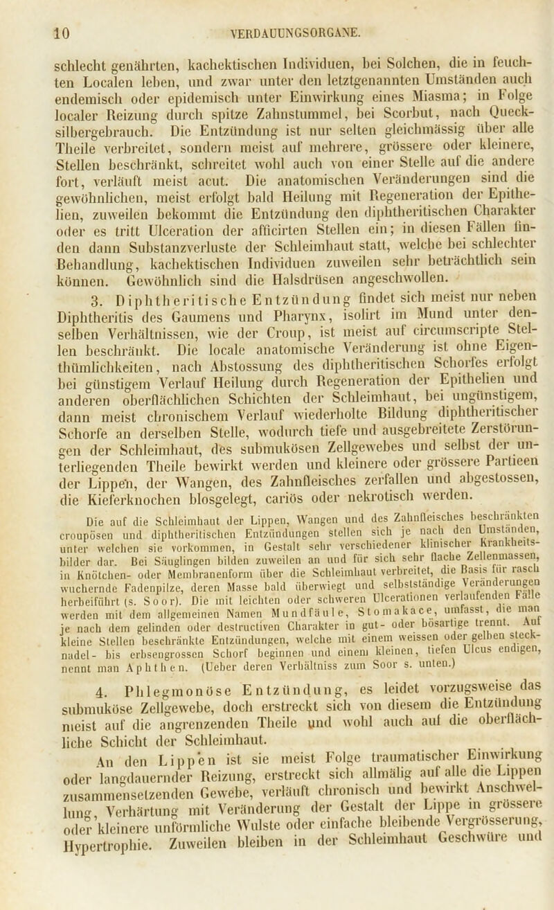 schlecht genährten, kachektischen Individuen, bei Solchen, die in feuch- ten Localen leben, und zwar unter den letztgenannten Umständen auch endemisch oder epidemisch unter Einwirkung eines Miasma; in Folge localer Reizung durch spitze Zalmstummel, bei Scorbut, nach Queck- silbergebrauch. Die Entzündung ist nur selten gleichmässig über alle Theile verbreitet, sondern meist auf mehrere, grossere oder kleinere, Stellen beschränkt, schreitet wohl auch von einer Stelle auf die andere fort, verläuft meist acut. Die anatomischen Veränderungen sind die gewöhnlichen, meist erfolgt bald Heilung mit Regeneration der Epithe- lien, zuweilen bekommt die Entzündung den diphtheritischen Charakter oder es tritt Ulceration der afficirten Stellen ein; in diesen ballen lin- den dann Substanzverluste der Schleimhaut statt, welche hei schlechter Behandlung, kachektischen Individuen zuweilen sehr beträchtlich sein können. Gewöhnlich sind die Halsdrüsen angeschwollen. 3. DiphtherTtische Entzündung findet sich meist nur neben Diphtheritis des Gaumens und Pharynx, isolirt im Mund unter den- selben Verhältnissen, wie der Croup, ist meist auf circumscripte Stel- len beschränkt. Die locale anatomische Veränderung ist ohne Eigen- thümlichkciten, nach Abstossung des diphtheritischen Schorfes erfolgt hei günstigem Verlauf Heilung durch Regeneration der Epithelien und anderen oberflächlichen Schichten der Schleimhaut, bei ungünstigem, dann meist chronischem Verlauf wiederholte Bildung diphtheritischei Schorfe an derselben Stelle, wodurch tiefe und ausgebreitete Zerstöiun- gen der Schleimhaut, des submukösen Zellgewebes und seihst der un- terliegenden Theile bewirkt werden und kleinere oder giösseie Paitieen der Lippe'n, der Wangen, des Zahnfleisches zerfallen und abgestossen, die Kieferknochen blosgelegt, cariös oder nekrotisch werden. Die auf die Schleimhaut der Lippen, Wangen und des Zahnfleisches beschränkten croupösen und diphtheritischen Entzündungen stellen sich je nach den Umstanden, unter welchen sie Vorkommen, in Gestalt sehr verschiedener klinischer hrankheits- bilder dar. Bei Säuglingen bilden zuweilen an und für sich sehr Rache Zellenmassen, in Knötchen- oder Membranenform über die Schleimhaut verbreitet, die Basis lui lasci wuchernde Fadenpilze, deren Masse bald überwiegt und selbstständige Veränderungen herbeiführt (s. Soor). Die mit leichten oder schweren Ulcerationen verlaufenden fade werden mit dem allgemeinen Namen Mundfäule, Stomakace, umfasst, le man je nach dem gelinden oder destructiven Charakter in gut- oder bösartige trennt. u kleine Stellen beschränkte Entzündungen, welche mit einem weissen oder gelben stec - nadel- bis erbsengrossen Schorf beginnen und einem kleinen, Helen Ulcus endigen, nennt man Aphthen. (Ueber deren Verhältniss zum Soor s. unten.) 4. Phlegmonöse Entzündung, es leidet vorzugsweise das submuköse Zellgewebe, doch erstreckt sich von diesem die Entzündung meist auf die angrenzenden Theile und wohl auch auf die obeilläch- liche Schicht der Schleimhaut. 4n den Lippen ist sie meist Folge traumatischer Einwirkung oder langdauernder Reizung, erstreckt sich allmälig auf alle die Lippen zusammensetzenden Gewebe, verläuft chronisch und bewirkt Anschwel- lung, Verhärtung mit Veränderung der Gestalt der Lippe m grössere oder kleinere unförmliche Wulste oder einfache bleibende Vergrößerung, Hypertrophie. Zuweilen bleiben in der Schleimhaut Geschwüre und