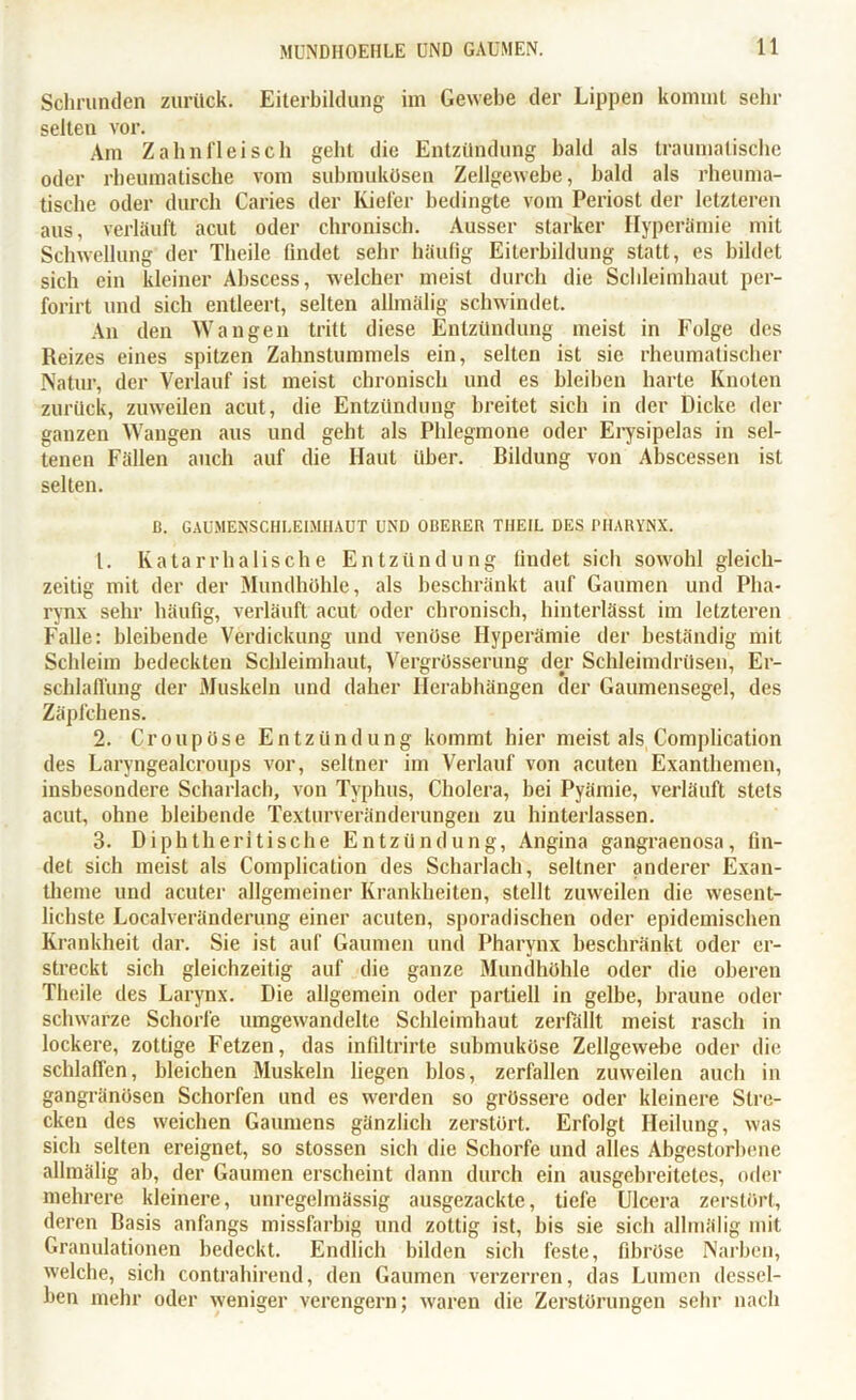Schrunden zurück. Eiterbildung im Gewebe der Lippen kommt sein- selten vor. Am Zahnfleisch gebt die Entzündung bald als traumatische oder rheumatische vom submukösen Zellgewebe, bald als rheuma- tische oder durch Caries der Kiefer bedingte vom Periost der letzteren aus, verläuft acut oder chronisch. Ausser starker Hyperämie mit Schwellung der Theile findet sehr häufig Eiterbildung statt, es bildet sich ein kleiner Abscess, welcher meist durch die Schleimhaut per- forirt und sich entleert, selten allmälig schwindet. An den Wangen tritt diese Entzündung meist in Folge des Reizes eines spitzen Zahnstummels ein, selten ist sie rheumatischer Natur, der Verlauf ist meist chronisch und es bleiben harte Knoten zurück, zuweilen acut, die Entzündung breitet sich in der Dicke der ganzen Wangen aus und geht als Phlegmone oder Erysipelas in sel- tenen Fällen auch auf die Haut über. Bildung von Abscessen ist selten. D. GAUMENSCHLEIMIIAUT UND OBERER THEIL DES PHARYNX. 1. Katarrhalische Entzündung liudet sich sowohl gleich- zeitig mit der der Mundhöhle, als beschränkt auf Gaumen und Pha- rynx sehr häufig, verläuft acut oder chronisch, hinterlässt im letzteren Falle: bleibende Verdickung und venöse Hyperämie der beständig mit Schleim bedeckten Schleimhaut, Vergrüsserung der Schleimdrüsen, Er- schlaffung der Muskeln und daher Herabhängen der Gaumensegel, des Zäpfchens. 2. Croupüse Entzündung kommt hier meist als Complication des Laryngealcroups vor, seltner im Verlauf von acuten Exanthemen, insbesondere Scharlach, von Typhus, Cholera, hei Pyämie, verläuft stets acut, ohne bleibende Texturveränderungen zu hinterlassen. 3. Diphtheritische Entzündung, Angina gangraenosa, fin- det sich meist als Complication des Scharlach, seltner anderer Exan- theme und acuter allgemeiner Krankheiten, stellt zuweilen die wesent- lichste Localveränderung einer acuten, sporadischen oder epidemischen Krankheit dar. Sie ist auf Gaumen und Pharynx beschränkt oder er- streckt sich gleichzeitig auf die ganze Mundhöhle oder die oberen Theile des Larynx. Die allgemein oder partiell in gelbe, braune oder schwarze Schorfe umgewandelte Schleimhaut zerfällt meist rasch in lockere, zottige Fetzen, das infiltrirte submuköse Zellgewebe oder die schlaffen, bleichen Muskeln liegen blos, zerfallen zuweilen auch in gangränösen Schorfen und es werden so grössere oder kleinere Stre- cken des weichen Gaumens gänzlich zerstört. Erfolgt Heilung, was sich selten ereignet, so stossen sich die Schorfe und alles Abgestorbene allmälig ab, der Gaumen erscheint dann durch ein ausgebreitetes, oder mehrere kleinere, unregelmässig ausgezackte, tiefe Ulcera zerstört, deren Basis anfangs missfarbig und zottig ist, bis sie sich allmälig mit Granulationen bedeckt. Endlich bilden sich feste, fibröse Narben, welche, sich contrahirend, den Gaumen verzerren, das Lumen dessel- ben mehr oder weniger verengern; waren die Zerstörungen sehr nach