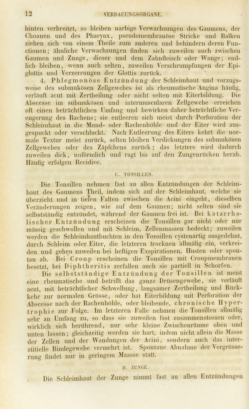 hinten verbreitet, so bleiben narbige Verwachsungen des Gaumens, der Choanen und des Pharynx, pseudomembranöse Stricke und Balken ziehen sich von einem Theile zum anderen und behindern deren Fun- ctionen ; ähnliche Verwachsungen linden sich zuweilen auch zwischen Gaumen und Zunge, dieser und dem Zahnfleisch oder Wange; end- lich bleiben, wenn auch selten, zuweilen Verschrumpfungen der Epi- glottis und Verzerrungen der Glottis zurück. 4. Phlegmonöse Entzündung der Schleimhaut und vorzugs- weise des submukösen Zellgewebes ist als rheumatische Angina häufig, verläuft acut mit Zertheilung oder nicht selten mit Eiterbildung. Die Abscesse im submukösen und intermuscularen Zellgewebe erreichen oft einen beträchtlichen Umfang und bewirken daher beträchtliche Ver- engerung des Rachens; sie entleeren sich meist durch Perforation der Schleimhaut in die Mund- oder Rachenhöhle und der Eiter wird aus- gespuckt oder verschluckt. Nach Entleerung des Eiters kehrt die nor- male Textur meist zurück, selten bleiben Verdickungen des submukösen Zellgewebes oder des Zäpfchens zurück; das letztere wird dadurch zuweilen dick, unförmlich und ragt bis auf den Zungenrücken herab. Häufig erfolgen Recidive. C. TONSILLEN. Die Tonsillen nehmen fast an allen Entzündungen der Schleim- haut des Gaumens Theil, indem sich auf der Schleimhaut, welche sie überzieht und in tieren Falten zwischen die Acini eingeht, dieselben Veränderungen zeigen, wie auf dem Gaumen; nicht selten sind sie selbstständig entzündet, während der Gaumen frei ist. Bei katarrha- lischer Entzündung erscheinen die Tonsillen gar nicht oder nur mässig geschwollen und mit Schleim, Zellenmassen bedeckt; zuweilen werden die Schleimhautbuchten in den Tonsillen cystenartig ausgedehnt, durch Schleim oder Eiter, die letzteren trocknen ällmälig ein, verkrei- den und gehen zuweilen bei heftigen Exspirationen, Husten oder spon- tan ah. Bei Croup erscheinen die Tonsillen mit Croupmembranen besetzt, bei D iphtheritis zerfallen auch sie partiell in Schorfen. Die selbstständige Entzündung der Tonsillen ist meist eine rheumatische und betrifft das ganze Drüsengewebe, sie verläuft acut, mit beträchtlicher Schwellung, langsamer Zertheilung und Rück- kehr zur normalen Grösse, oder hat Eiterbildung mit Perforation der Abscesse nach der Rachenhöhle, oder bleibende, chronische Hyper- trophie zur Folge. Im letzteren Falle nehmen die Tonsillen ällmälig sehr an Umfang zu, so dass sie zuweilen fast zusammenstossen oder, wirklich sich berührend, nur sehr kleine Zwischenräume oben und unten lassen; gleichzeitig werden sie hart, indem nicht allein die Masse der Zellen und der Wandungen der Acini, sondern auch das inter- stitielle Bindegewebe vermehrt ist. Spontane Abnahme der Vergrösse- rung findet nur in geringem Maasse statt. D. ZUNGE. Die Schleimhaut der Zunge nimmt fast an allen Entzündungen