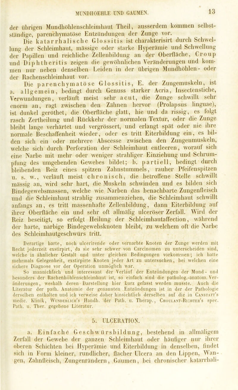 der übrigen Mundhöhlenschleimhaut Tlieil, ausserdem kommen selbst- ständige, parenchymatöse Entzündungen der Zunge vor. Die katarrhalische Glossitis ist charakterisirt durch Schwel- lung der Schleimhaut, massige oder starke Hyperämie und Schwellung der Papillen und reichliche Zellenbildung an der Oberfläche, Croup und Diphtheritis zeigen die gewöhnlichen Veränderungen und kom- men nur neben denselben Leiden in der übrigen Mundhöhlen- oder der Rachenschleimhaut vor. Die parenchymatöse Glossitis, E. der Zungemuskeln, ist a. allgemein, bedingt durch Genuss starker Acria, Insectenstiche, Verwundungen, verläuft meist sehr acut, die Zunge schwillt sehr enorm an, ragt zwischen den Zähnen hervor (Prolapsus linguae), ist dunkel geröthet, die Oberfläche glatt, hie und da rissig, es folgt rasch Zertheilung und Rückkehr der normalen Textur, oder die Zunge bleibt lange verhärtet und vergrüssert, und erlangt spät oder nie ihre normale Beschaffenheit wieder, oder es tritt Eiterbildung ein, es bil- den sich ein oder mehrere Abscesse zwischen den Zuugenmuskeln, welche sich durch Perforation der Schleimhaut entleeren, worauf sich eine Narbe mit mehr oder weniger strahliger Einziehung und Schrum- pfung des umgebenden Gewebes bildet; b. partiell, bedingt durch bleibenden Reiz eines spitzen Zahnstummels, rauher Pfeifenspitzen u. s. w., verläuft meist chronisch, die betroffene Stelle schwillt mässig an, wird sehr hart, die Muskeln schwinden und es bilden sich Bindegewebsmassen, welche wie Narben das benachbarte Zungenfleisch und die Schleimhaut strahlig zusammenziehen, die Schleimhaut schwillt anfangs an, es tritt massenhafte Zellenbildung, dann Eiterbildung auf ihrer Oberfläche ein und sehr off allmälig ulceröser Zerfall. Wird der Reiz beseitigt, so erfolgt Heilung der Schleimhautaffection, während der harte, narbige liindegewebsknoten bleibt, zu welchem oft die Narbe des Schleimhautgeschwürs tritt. Derartige harte, noch ulceriremle oder vernarbte Knoten der Zunge werden mit Recht jederzeit exstirpirt, da sie sehr schwer von Carcinomen zu unterscheiden sind, welche in ähnlicher Gestalt und unter gleichen Bedingungen Vorkommen; ich hatte mehrmals Gelegenheit, exstirpirte Knoten jeder Art zu untersuchen, hei welchen eine sichere Diagnose vor der Operation unmöglich war. So mannichfach und interessant der Verlauf der Entzündungen der Mund - und besonders der Rachenhöhlenschleimhaut ist, so einfach sind die palholog.-anatom. Ver- änderungen, weshalb deren Darstellung hier kurz gefasst werden musste. Auch die Literatur der path. Anatomie der genannten Entzündungen ist in der der Pathologie derselben enthalten und ich verweise daher hinsichtlich derselben auf die in Canstatt’s mcdic. Klinik, Wunderlicii’s Handb. der Path. u. Therap., CnouLAXT-RiciiTEn’s spec. Path. u. Ther. gegebene Literatur. 5. ULCERATION. a. Einfache Geschwürsbildung, bestehend in allmäligem Zerfall der Gewebe der ganzen Schleimhaut oder häufiger nur ihrer oberen Schichten hei Hyperämie und Eiterbildung in denselben, findet sich in Form kleiner, rundlicher, flacher Ulcera an den Lippen, Wan- gen, Zahnfleisch, Zungenrändern, Gaumen, bei chronischer katarrhali-