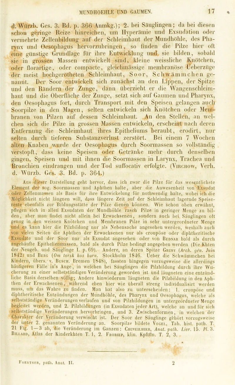 d. Wlipzb. Ges. 3. Bd. p. 366 Amnkg.); 2. bei Säuglingen; da bei diesen schon geringe Reize hinreichen, um Hyperämie und Exsudation oder vermehrte Zellcnbildung auf der Schleimhaut der Mundhöhle, des Pha- rynx und Oesophagus hervorzubringen, so finden die Pilze hier oll eine günstige Grundlage für ihre Entwicklung und sie bilden, sobald sie in grossen Massen entwickelt sind, kleine weissliehe Knötchen, oder florartige, oder compacte, gleiclnnässige membranöse üeberzüge der meist hochgerütheten Schleimhaut, Soor, Schwämmchen ge- nannt. Der Soor entwickelt sich zunächst an den Lippen, der Spitze und den Rändern der Zunge, dann überzieht er die Wangenschleim- haut und die Oberfläche der Zunge, setzt sich auf Gaumen und Pharynx, den Oesophagus fort, durch Transport mit den Speisen gelangen auch Soorpilze in den Magen, selten entwickeln sich Knötchen oder Mem- branen von Pilzen auf dessen Schleimhaut. An den Stellen, an wel- chen sich die Pilze in grossen Massen entwickeln, erscheint nach deren Entfernung die Schleimhaut ihres Epitheliums beraubt, erodirt, nur selten durch tieferen Substanzverlust zerstört. Bei einem 7 Wochen alten Knaben wurde der Oesophagus durch Soormassen so vollständig verstopft, dass keine Speisen oder Getränke mehr durch denselben gingen, Speisen und mit ihnen die Soormassen in Larynx, Trachea und Bronchien eindrangen und der Tod suffocativ erfolgte. (Virchow, Verb, d. Würzb. Ges. 3. Bd. p. 364.) Aus dieser Darstellung geht hervor, dass ich zwar die Pilze für das wesentlichste Element der sog. Soormassen und Aphthen halte, aber die Anwesenheit von Exsudat oder Zellcnmassen als Basis für ihre Entwickelung für nothwendig halte, wobei ich die Möglichkeit nicht läugnen will, dass längere Zeit auf der Schleimhaut lagernde Speise- reste ebenfalls zur Bildungsstätte der Pilze dienen können. Wie kchon oben erwähnt, pflegen sich in allen Exsudaten der Mundhöhle rasch Pilze in geringer Menge zu bil- den, aber man findet nicht allein bei Erwachsenen, sondern auch hei Säuglingen oft genug in den weissen Knötchen und Membranen Pilze in sehr untergeordneter Menge und es kann hier die Pilzhildung nur als Nebensache angesehen werden, weshalb auch von vielen Seiten die Aphthen der Erwachsenen nur als croupöse oder diphtbcritische Exsudate und der Soor nur als Exsudat angesehen oder von Bednar bald als durch angehäufle Epilhclienmassen, bald als durch Pilze bedingt angegeben werden (Die Killen der Neugeb. und Säuglinge I. p. 69). Andere, an deren Spitze Grudy (Arcli. gilt. Juin 18421 und Berg (Om torsk hus barn. Stockholm 1846. Ueber die Schwämmchen bei Kindern, übers, v. Busch. Bremen 1848), fassten hingegen vorzugsweise die allerdings häufigeren Fälle in’s Auge, in welchen bei Säuglingen die Pilzbildung durch ihre Wu- cherung zu einer selbstständigen Veränderung geworden ist und leugneten eine entzünd- liche Basis derselben völlig; Andere hinwiederum längneten die Pilzbildung in den Aph- then der Erwachsenen, während eben hier wie überall streng individualisirt werden muss, um das Wahre zu finden. Man hat also zu unterscheiden: l. croupöse und diphtlieritische Entzündungen der Mundhöhle, des Pharynx und Oesophagus, welche als selbstständige Veränderungen verlaufen und von Pilzbildungcn in untergeordneter Menge begleitet werden, und 2. Pilzbildungen (in Exsudaten jeder Art), welche an und für sich selbstständige Veränderungen hervorbringen, und 3. Zwischenformen, in welchen der Charakter der Veränderung verwischt ist. Der Soor der Säuglinge gehört vorzugsweise der unter 2. genannten Veränderung an. Soorpilze bildete Vogel, Tab. hist, palli. T. 21 Fig. 1 — 3 ab, die Veränderung im Ganzen: Cruveiuiier, Anal, palli. Livr. 15. /'/. 3. Billard, Atlas der Kinderkhten T. 1, 2. Froriep, klin. Kpflfln. T. 2, 3. Foerisrr, palli. Anat. II. 2