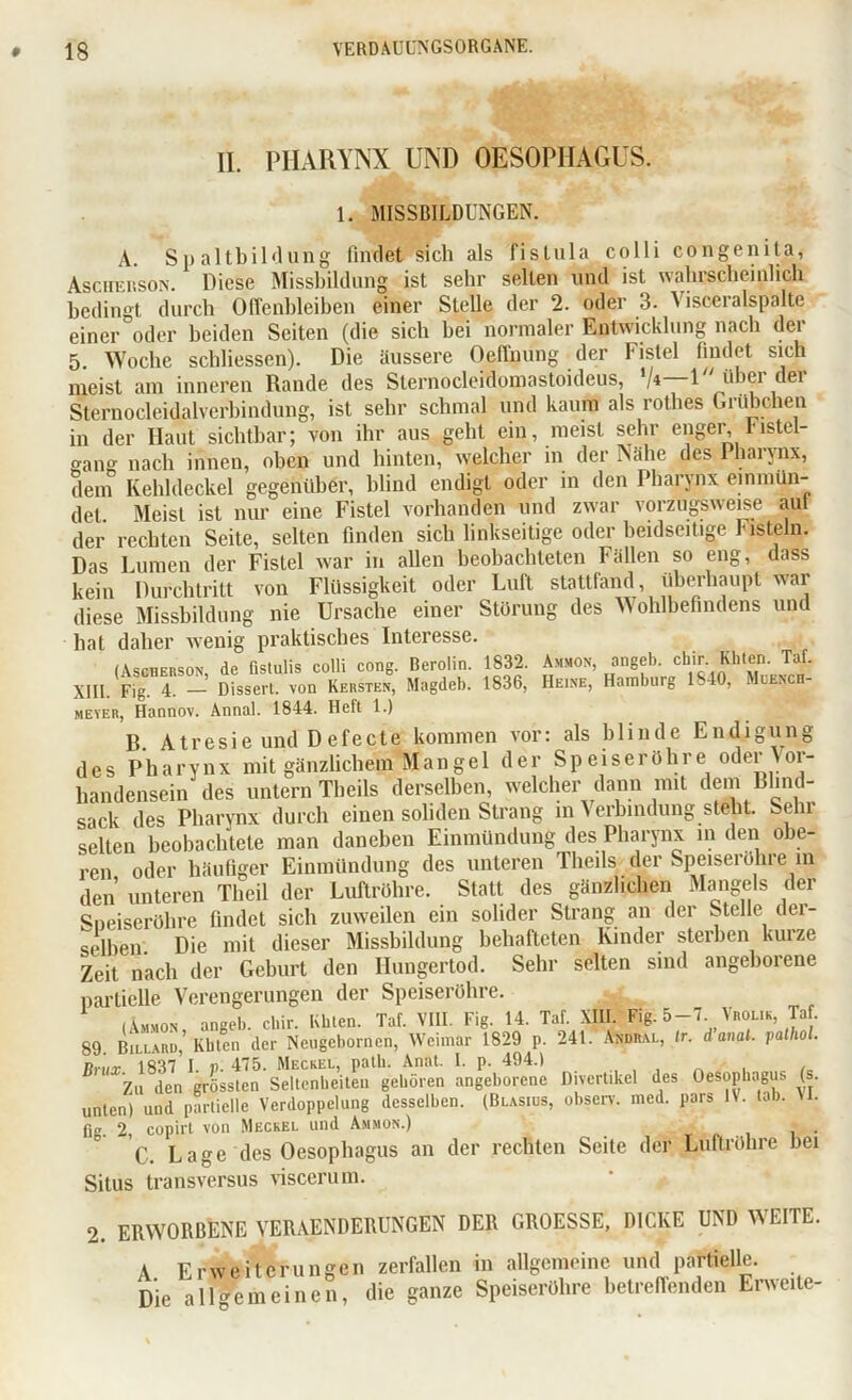 II. PHARYNX UND OESOPHAGUS. 1. MISSBILDUNGEN. A. Spaltbildung findet sich als fislula colli congenita, Asciiehson. Diese Missbildung ist sehr selten und ist wahrscheinlich bedingt durch Offenbleiben einer Stelle der 2. oder 3. Visceralspalte einer oder beiden Seiten (die sich bei normaler Entwicklung nach der 5 Woche schliessen). Die äussere Oeffnung der Fistel findet sich meist am inneren Rande des Sternocleidomastoideus, '/«—U' über der Sternocleidalverbindung, ist sehr schmal und kaum als rothes Grübchen in der Haut sichtbar; von ihr aus geht ein, meist sehr enger, l'istel- gang nach innen, oben und hinten, welcher in der Nähe deS Pharynx, dem Kehldeckel gegenüber, blind endigt oder in den Pharynx einmün- det. Meist ist nur eine Fistel vorhanden und zwar vorzugsweise aut der rechten Seite, selten finden sich linkseitige oder beidseitige Fisteln. Das Lumen der Fistel war in allen beobachteten Fällen so eng, dass kein Durchtritt von Flüssigkeit oder Luft stattfand, überhaupt war diese Missbildung nie Ursache einer Störung des Wohlbefindens und hat daher wenig praktisches Interesse. (Ascherson, de fistulis colli cong. Berolin. 1832. Ammon angeb. chir. Khten. Tat. XIII. Fig. 4. — Dissert. von Kersten, Magdeb. 1836, Heine, Hamburg 1840, Muenc meyer, Hannov. Annal. 1844. Heft 1.) B. Atresie und D efecte kommen vor: als blinde Endigung des Pharynx mit gänzlichem Mangel der Speiseröhre oder Vor- handensein des untern Tbeils derselben, welcher dann mit dem Blind- sack des Pharynx durch einen soliden Strang m Verbindung steht. Sehr selten beobachtete man daneben Einmündung des Pharynx in den obe- ren oder häufiger Einmündung des unteren Tbeils der Speiseröhre m den unteren Theil der Luftröhre. Statt des gänzlichen Mangels der Sneiseröhre findet sich zuweilen ein solider Strang an der Stelle der- selben. Die mit dieser Missbildung behafteten Kinder sterben kurze Zeit nach der Geburt den Hungertod. Sehr selten sind angeborene partielle Verengerungen der Speiseröhre. (Ammon, angeb. chir. Khten. Taf. VIII. Fig. 14. Taf. XIII. Fig. 5-7 Vrolik Ta . 89. Billard, Kbten der Ncugebornen, Weimar 1829 p. 241. Andral, Ir. d anal, palhol. Unix 1837 I. p. 475. Meckel, path. Anat. I. p. 494.) - , , Zu den grössten Seltenheiten gehören angeborene Divertikel des Oesophagus (s unten) und partielle Verdoppelung desselben. (Blasius, observ. med. pars IV. tab. VI. fi. 2, copirt von Meckel und Ammon.) C. Lage des Oesophagus an der rechten Seite der Luftröhre bei Situs transversus viscerum. 2. ERWORBENE VERAENDERUNGEN DER GROESSE, DICKE UND AA EITE. A Erweiterungen zerfallen in allgemeine und partielle. Die allgemeinen, die ganze Speiseröhre betreffenden Erweite-