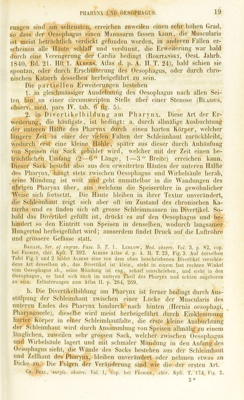 rungcn sind am seltensten, erreichen zuweilen einen sehr hohen Grad, so dass der Oesophagus einen Mannsarm lassen kann, die Muscularis ist meist beträchtlich verdickt gefunden worden, in anderen Fällen er- scheinen alle Häute schlaff und verdünnt, die Erweiterung war bald durch eine Verengerung der Cardia bedingt (Rokitansky, Oest. Jahrb. 1840, Bd. 21. Ilft 1. Albf.rs, Atlas d. p. A. II. T. 24), bald schien sie spontan, oder durch Erschütterung des Oesophagus, oder durch chro- nischen Katarrh desselben herbeigeführt zu sein. Die partiellen Erweiterungen bestehen 1. in gleichmässiger Ausdehnung des Oesophagus nach allen Sei- ten hin an einer circumscripten Stelle über einer Stenose (Blasius, observ. med. pars IV. tab. 6 1%. 5). 2. in Divertikelbildung am Pharynx. Diese Art der Er- weiterung, die häufigste, ist bedingt: a. durch allmälige Ausbuchtung der unteren Hälfte des Pharynx durch einen harten Körper, welcher längere Zeit in einer der vielen Falten der Schleimhaut zurilckbleibt, wodurch erst eine kleine Höhle, später aus dieser durch Anhäufung von Speisen ein Sack gebildet wird, welcher mit der Zeit einen be- trächtlichen Umfang (2—6 Länge, 1—3  Breite) erreichen kann. Dieser Sack besteht also aus den erweiterten Häuten der unteren Hälfte des Pharynx, hängt stets zwischen Oesophagus und Wirbelsäule herab, seine Mündung ist weit und geht unmittelbar in die Wandungen des übrigen Pharynx über, aus welchem die Speiseröhre in gewöhnlicher Weise sich fortsetzt. Die Häute bleiben in ihrer Textur unverändert, die Schleimhaut zeigt sich aber oft im Zustand des chronischen Ka- tarrhs und es finden sich oft grosse Schleimmassen im Divertikel. So- bald das Divertikel gefüllt ist, drückt es auf den Oesophagus und be- hindert so den Eintritt von Speisen in denselben, wodurch langsamer Hungertod herbeigeführt wird; ausserdem findet Druck auf die Luftröhre und grössere Gefässe statt. Baillie, Ser. of engrav. Fase. 3. T. 1. Ludlow, Med. observ. Vol. 3. />. 82, cop. hei Fhoriep, chir. Kpft. T. 392. Albers Atlas d. p. A. II. T. 23, Fig. 3. Auf derselben Tafel lüg. 1 und 2 bildet Albers eine von dem oben beschriebenen Divertikel verschie- dene Art desselben ab, das Divertikel ist klein, stellt in einem fast rechten Winkel vom Oesophagus ab, seine Mündung ist eng, scharf umschrieben, und sicht in den Oesophagus, es fand sich auch im unteren Tlieil des Pharynx und schien angeboren zu sein. Erläuterungen zum Atlas II. p. '264, 269. b. Die Divertikelbildung am Pharynx ist ferner bedingt durch Aus- stülpung der Schleimhaut zwischen einer Lücke der Muscularis des unteren Endes des Pharynx hindurch nach hinten (Ilernia oesophagi, Pharyngocele), dieselbe wird meist herbeigeführt durch Einklemmung harter Körper in einer Schleimhautfalte, die erste kleine Ausbuchtung der Schleimhaut wird durch Ansammlung von Speisen allmälig zu einem länglichen, zuweilen sehr grossen Sack, welcher zwischen Oesophagus und Wirbelsäule lagert und mit schmaler Mündung in den Anfang des Oesophagus sieht, die Wände des Sacks bestehen aus der Schleimhaut und Zellhaut des Pharynx, bleiben unverändert oder nehmen etwas an Dicke zu. Die Folgen der Veränderung sind wie die der ersten Art. Cu. Bell, surgic. observ. Vol. 1, cop. hei Froriep, r chir. Kpft. T. 174 Fig. 2.