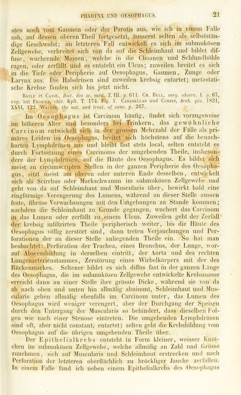 sten noch vom Gaumen oder der Parotis aus, wie icli in einem Falle sah, auf dessen oberen Tlieil fortgesetzt, äusserst selten als selbststän- dige Geschwulst; im letzteren Fall entwickelt es sich im submukösen Zellgewebe, verbreitet sich von da auf die Schleimhaut und bildet dif- fuse, wuchernde Massen, welche in die Choanen und Schlundhöhle ragen, oder zerfällt und es entsteht ein Ulcus; zuweilen breitet es sich in die Tiefe oder Peripherie auf Oesophagus, Gaumen, Zunge oder Larynx aus. Die Halsdrüsen sind zuweilen krebsig entartet; metaslati- sche Krebse fanden sich bis jetzt nicht. Bayle p! Cayol, Diel, des sc. mid. T. III. 611. Cu. Bell, surg. observ. I. 67, cop. hei FnoniKP, ‘ ebir. Kpft. T. 174. Fig. 1. Cahanellas und Corihn, Arcli. gen. 1831, XXVI, 122. Walsiie, llie nat. and Deal. o[ canc. p. 267. Im Oesophagus ist Carcinom häufig, findet sich vorzugsweise im höheren Alter und besonders hei Trinkern, das gewöhnliche Carcinom entwickelt sich in der grossen Mehrzahl der Fälle als pri- märes Leiden im Oesophagus, breitet sich höchstens auf die benach- barten Lymphdrüsen aus und bleibt fast stets local, selten entsteht es durch Fortsetzung eines Carcinoms der umgebenden Theile, insbeson- dere der Lymphdrüsen, auf die Häute des Oesophagus. Es bildet sich meist an circumscripten Stellen in der ganzen Peripherie des Oesopha- gus, sitzt meist am oberen oder unteren Ende desselben, entwickelt sich als Scirrhus oder Markschwamm im submukösen Zellgewebe und geht von da auf Schleimhaut und Muscularis über, bewirkt bald eine ringförmige Verengerung des Lumens, während an dieser Stelle aussen feste, fibröse Verwachsungen mit den Umgebungen zu Stande kommen; nachdem die Schleimhaut zu Grunde gegangen, wuchert das Carcinom in das Lumen oder zerfällt zu einem Ulcus. Zuweilen geht der Zerfall der krebsig infiltrirten Theile peripherisch weiter, bis die Häute des Oesophagus völlig zerstört sind, dann treten Verjauchungen und Per- forationen der an dieser Stelle anliegenden Theile ein. So hat man beobachtet: Perforation der Trachea, eines Bronchus, der Lunge, wor- auf Abscessbildung in derselben eintritt, der Aorta und des rechten Lungenarterienstammes, Zerstörung eines Wirbelkörpers mit der des Rückenmarkes. Seltener bildet es sieb diffus fast in der ganzen Länge des Oesophagus, die im submukösen Zellgewebe entwickelte Krebsmasse erreicht dann an einer Stelle ihre grösste Dicke, während sie von da ab nach oben und unten hin allmälig abnimmt, Schleimhaut und Mus- cularis gehen allmälig ebenfalls im Carcinom unter, das Lumen des Oesophagus wird weniger verengert, aber der Durchgang der Speisen durch den Untergang der Muscularis so behindert, dass dieselben Fol- gen wie nach einer Stenose einlreten. Die umgebenden Lymphdrüsen sind oft, aber nicht constant, entartet; selten geht die Krebsbildung vom Oesophagus auf die übrigen umgebenden Theile über. Der Epithelialkrebs entsteht in Form kleiner, weisser Knöt- chen im submukösen Zellgewebe, welche allmälig an Zahl und Grösse zunehmen, sich auf Muscularis und Schleimhaut erstrecken und nach Perforation der letzteren oberflächlich zu bröckliger Jauche zerfallen. In einem Falle fand ich neben einem Epilhelialkrebs des Oesophagus
