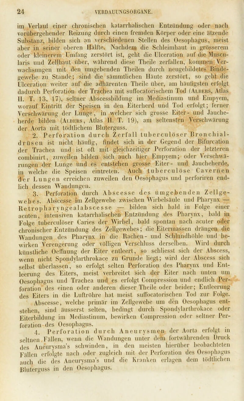 im Verlauf einer chronischen katarrhalischen Entzündung oder nach vorübergehender Reizung durch einen fremden Körper oder eine ätzende Substanz, bilden sich an verschiedenen Stellen des Oesophagus, meist aber in seiner oberen Hälfte. Nachdem die Schleimhaut in grosserem oder kleinerem Umfang zerstört ist, geht die Ulceration auf die Muscu- laris und Zellhaut über, während diese Thcile zerfallen, kommen Ver- wachsungen mit den umgehenden Theilen durch neugebildetes Binde- gewebe zu Stande; sind die sämmtlichen Häute zerstört, so geht die Ulceration weiter auf die adhärenten Theile über, am häufigsten erfolgt dadurch Perforation der Trachea mit sulVocatorischem Tod (Albers, Atlas II. T. 13, 17), seltner Abscessbildung im Mediastinum und Empyem, worauf Eintritt der Speisen in den Eiterherd und Tod erfolgt; ferner Verschwärung der Lunge, in welcher sich grosse Eiter- und Jauche- herde bilden (Ai.bers, Atlas 11. T. 19), am seltensten Verschwärung der Aorta mit tödtlichem Bluterguss. 2. Perforation durch Zerfall tuberculdser Bronchial- driisen ist nicht häufig, findet sich in der Gegend der Bifurcation der Trachea und ist oft mit gleichzeitiger Perforation der letzteren combinirt, zu weifen bilden sich auch hier Empyem; oder Verschwä- rungen der Lunge und es entstehen grosse Eiter- und Jaucheherde, in welche die Speisen eintreten. Auch tube reu löse Cavernen der Lungen erreichen zuweilen den Oesophagus und perforiren end- lich dessen Wandungen. 3. Perforation durch Ah sc esse des umgebenden Zellge- webes. Abscesse im Zellgewebe zwischen Wirbelsäule und Pharynx — Retropharyngealabscesse — bilden sich bald in Folge einer acuten, intensiven katarrhalischen Entzündung des Pharynx, bald in Folge tuberculöser Caries der Wirbel, bald spontan nach acuter oder chronischer Entzündung des Zellgewebes; die Eitermassen drängen die Wandungen des Pharynx in die Rachen- und Schlundhöhle und be- wirken Verengerung oder völligen Verschluss derselben. Wird durch künstliche Oeffnung der Eiter entleert, so schliesst sich der Abscess, wenn nicht Spondylarlbrokace zu Grunde liegt; wird der Abscess sich seihst überlassen, so erfolgt selten Perforation des Pharynx und Ent- leerung des Eiters, meist verbreitet sich der Eiter nach unten um Oesophagus und Trachea und es erfolgt Compression und endlich Per- foration des einen oder anderen dieser Theile oder beider; Entleerung des Eiters in die Luftröhre hat meist suffocatorischen Tod zur Folge. Abscesse, welche primär im Zellgewebe um den Oesophagus ent- stehen, sind äusserst selten, bedingt durch Spondylarlbrokace oder Eiterbildung im Mediastinum, bewirken Compression oder seltner Per- foration des Oesophagus. 4. Perforation durch Aneurysmen der Aorta erfolgt in seltnen Fällen, wenn die Wandungen unter dem fortwährenden Druck des Aneurysma’s schwinden, in den meisten hierüber beobachteten Fällen erfolgte nach oder zugleich mit der Perforation des Oesophagus auch die des Aneurysma’s und die Kranken erlagen dem tödtlichen Bluterguss in den Oesophagus.